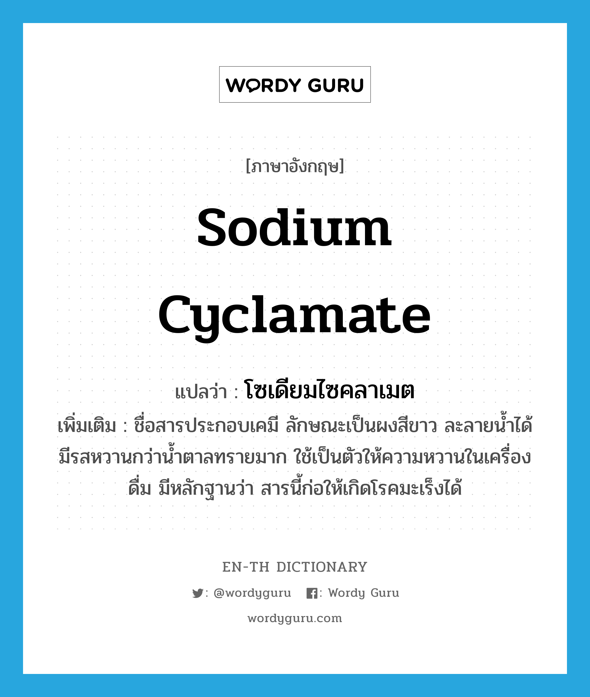 sodium cyclamate แปลว่า?, คำศัพท์ภาษาอังกฤษ sodium cyclamate แปลว่า โซเดียมไซคลาเมต ประเภท N เพิ่มเติม ชื่อสารประกอบเคมี ลักษณะเป็นผงสีขาว ละลายน้ำได้ มีรสหวานกว่าน้ำตาลทรายมาก ใช้เป็นตัวให้ความหวานในเครื่องดื่ม มีหลักฐานว่า สารนี้ก่อให้เกิดโรคมะเร็งได้ หมวด N