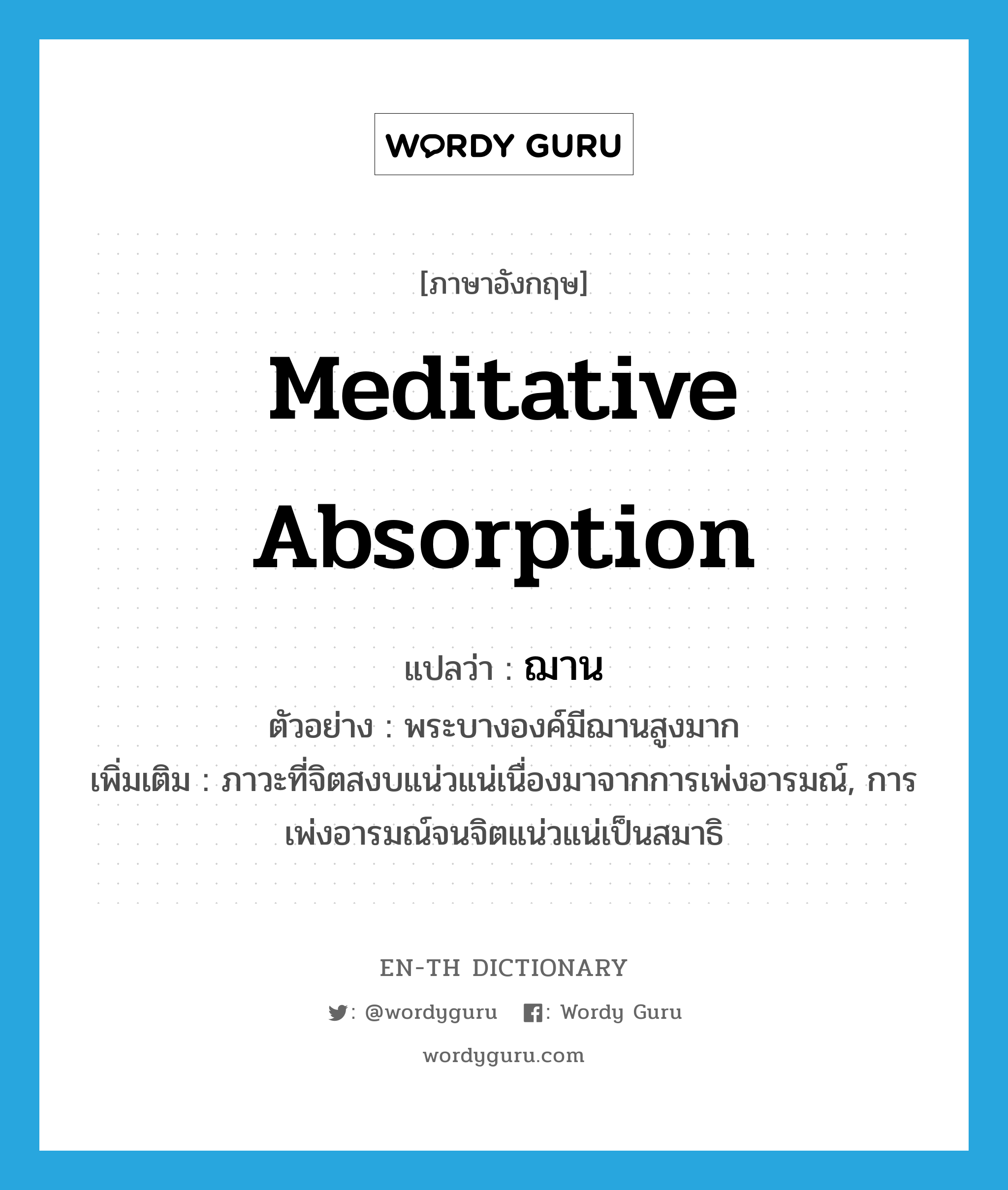 meditative absorption แปลว่า?, คำศัพท์ภาษาอังกฤษ meditative absorption แปลว่า ฌาน ประเภท N ตัวอย่าง พระบางองค์มีฌานสูงมาก เพิ่มเติม ภาวะที่จิตสงบแน่วแน่เนื่องมาจากการเพ่งอารมณ์, การเพ่งอารมณ์จนจิตแน่วแน่เป็นสมาธิ หมวด N