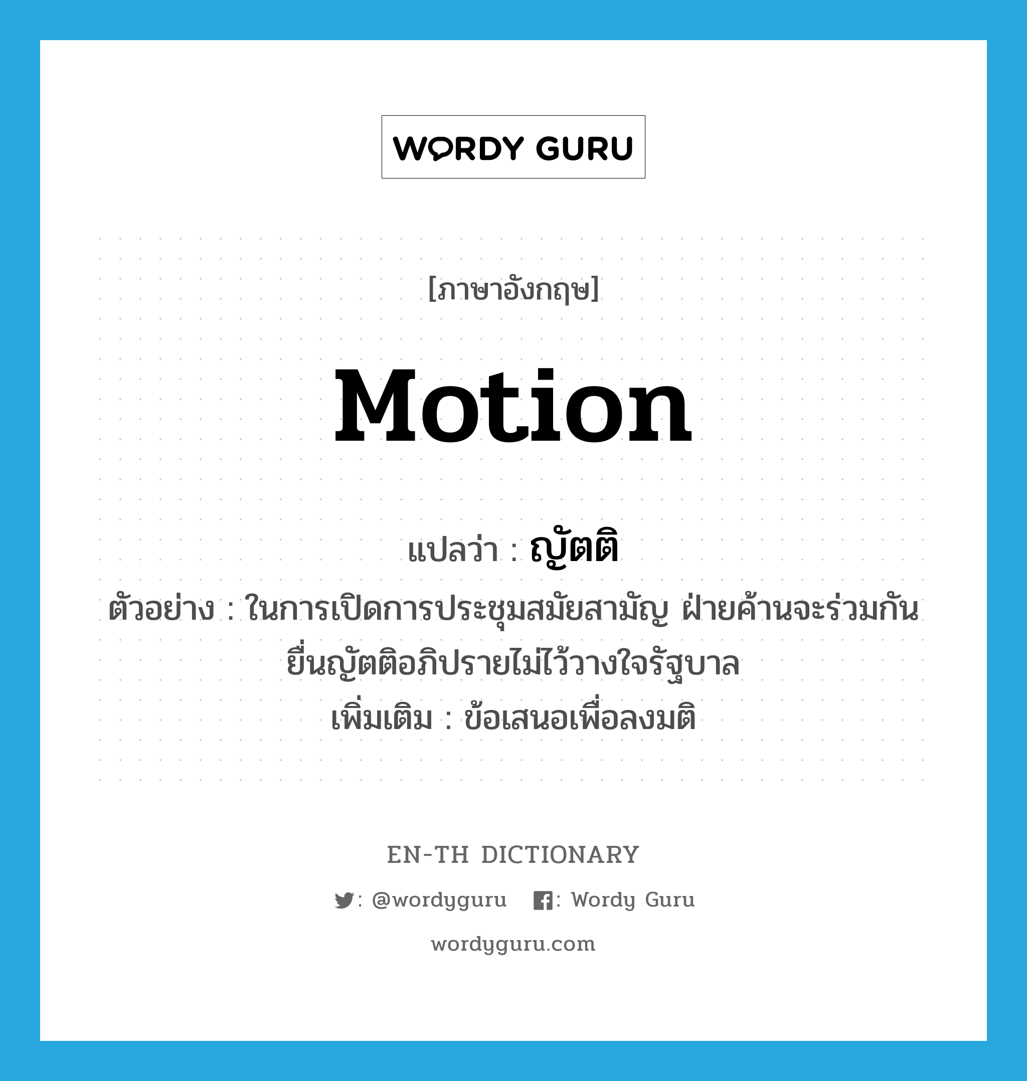 motion แปลว่า?, คำศัพท์ภาษาอังกฤษ motion แปลว่า ญัตติ ประเภท N ตัวอย่าง ในการเปิดการประชุมสมัยสามัญ ฝ่ายค้านจะร่วมกันยื่นญัตติอภิปรายไม่ไว้วางใจรัฐบาล เพิ่มเติม ข้อเสนอเพื่อลงมติ หมวด N