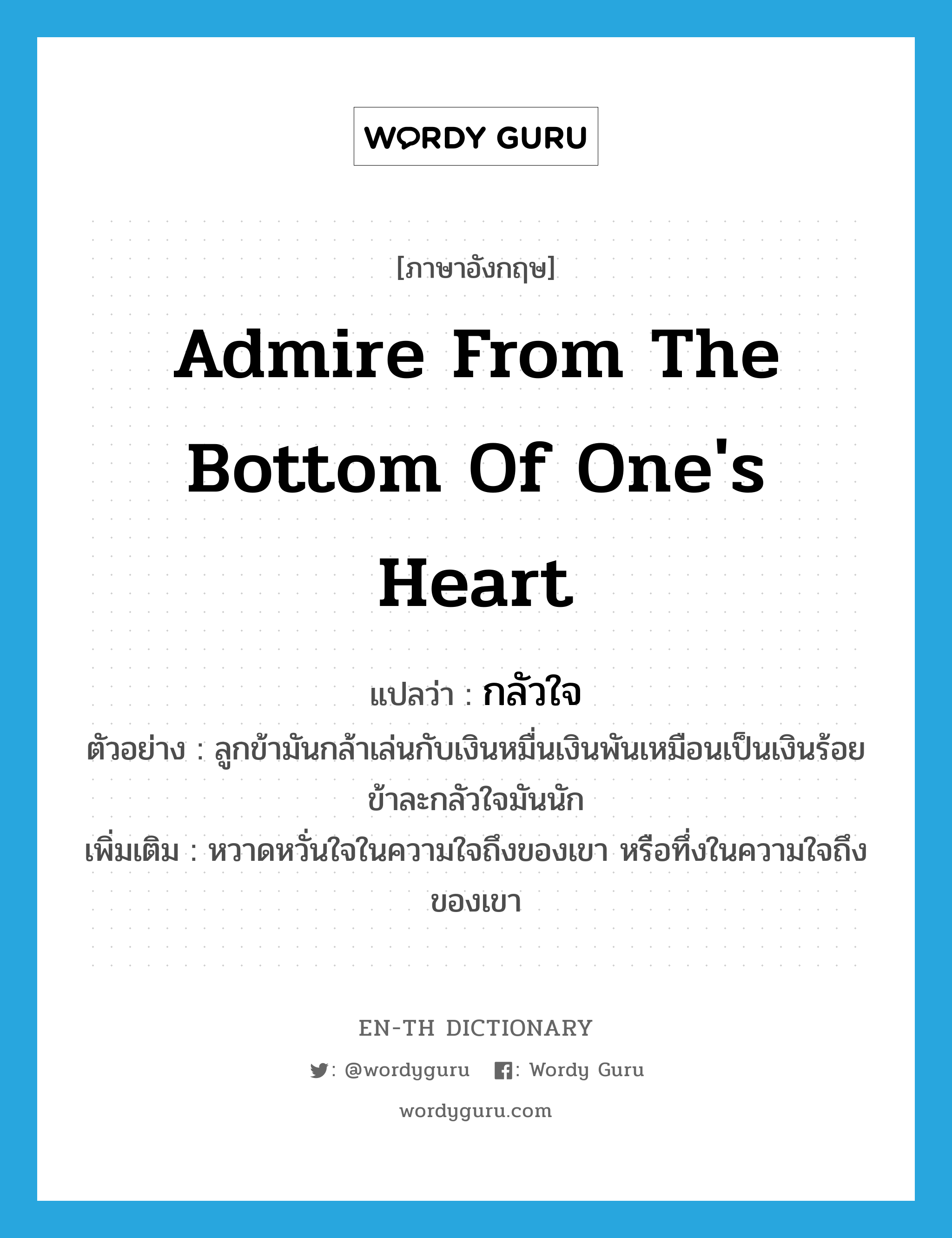 admire from the bottom of one&#39;s heart แปลว่า?, คำศัพท์ภาษาอังกฤษ admire from the bottom of one&#39;s heart แปลว่า กลัวใจ ประเภท V ตัวอย่าง ลูกข้ามันกล้าเล่นกับเงินหมื่นเงินพันเหมือนเป็นเงินร้อย ข้าละกลัวใจมันนัก เพิ่มเติม หวาดหวั่นใจในความใจถึงของเขา หรือทึ่งในความใจถึงของเขา หมวด V