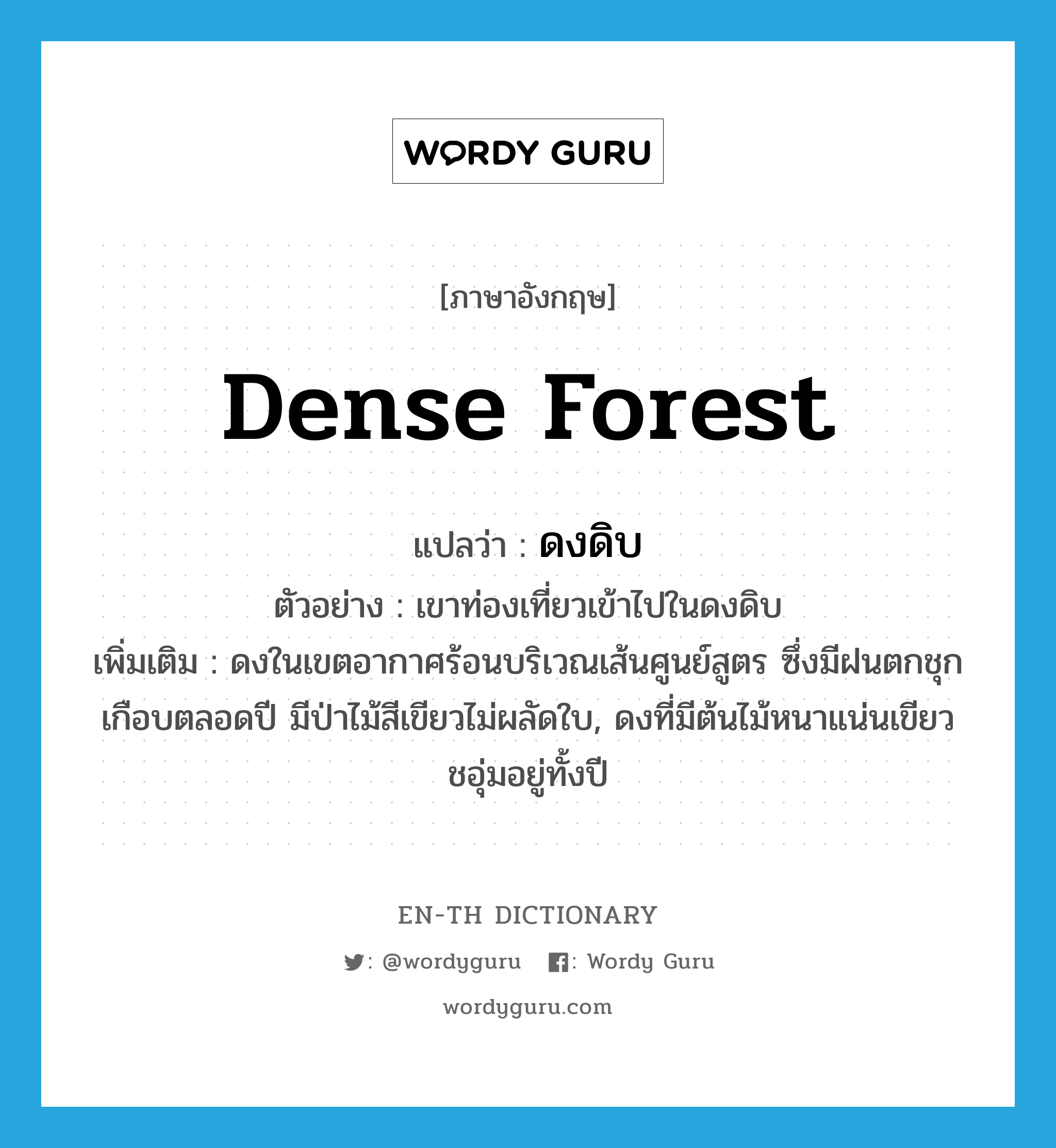 dense forest แปลว่า?, คำศัพท์ภาษาอังกฤษ dense forest แปลว่า ดงดิบ ประเภท N ตัวอย่าง เขาท่องเที่ยวเข้าไปในดงดิบ เพิ่มเติม ดงในเขตอากาศร้อนบริเวณเส้นศูนย์สูตร ซึ่งมีฝนตกชุกเกือบตลอดปี มีป่าไม้สีเขียวไม่ผลัดใบ, ดงที่มีต้นไม้หนาแน่นเขียวชอุ่มอยู่ทั้งปี หมวด N