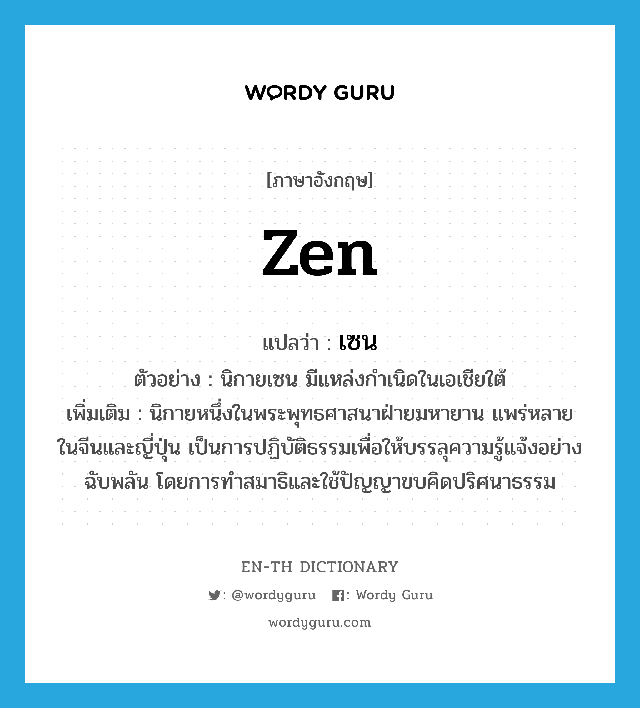 Zen แปลว่า?, คำศัพท์ภาษาอังกฤษ Zen แปลว่า เซน ประเภท N ตัวอย่าง นิกายเซน มีแหล่งกำเนิดในเอเชียใต้ เพิ่มเติม นิกายหนึ่งในพระพุทธศาสนาฝ่ายมหายาน แพร่หลายในจีนและญี่ปุ่น เป็นการปฏิบัติธรรมเพื่อให้บรรลุความรู้แจ้งอย่างฉับพลัน โดยการทำสมาธิและใช้ปัญญาขบคิดปริศนาธรรม หมวด N