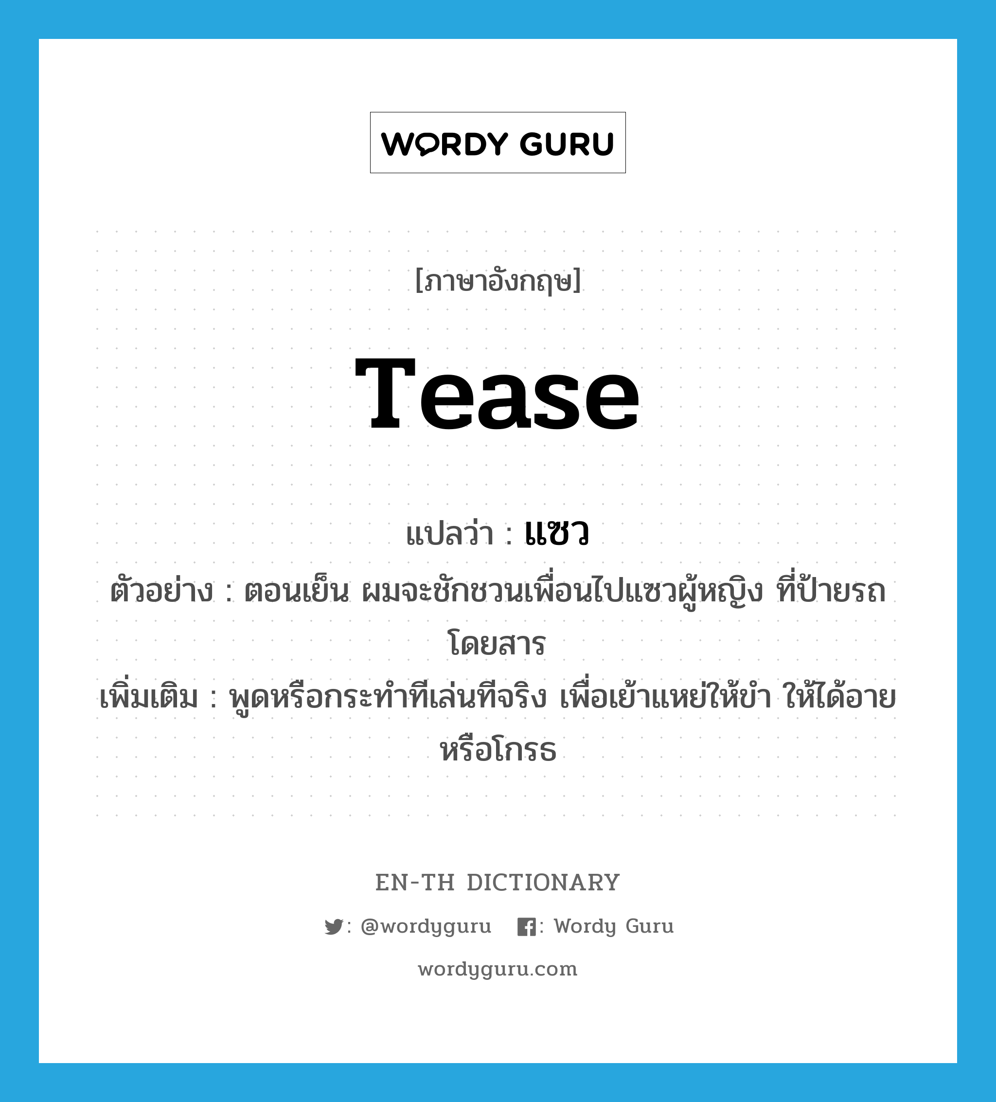 tease แปลว่า?, คำศัพท์ภาษาอังกฤษ tease แปลว่า แซว ประเภท V ตัวอย่าง ตอนเย็น ผมจะชักชวนเพื่อนไปแซวผู้หญิง ที่ป้ายรถโดยสาร เพิ่มเติม พูดหรือกระทำทีเล่นทีจริง เพื่อเย้าแหย่ให้ขำ ให้ได้อาย หรือโกรธ หมวด V