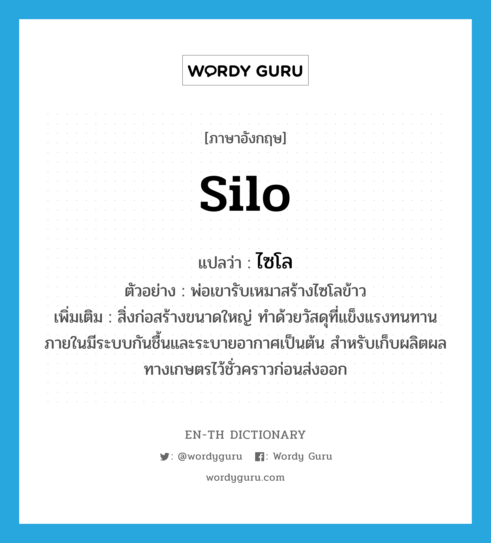 silo แปลว่า?, คำศัพท์ภาษาอังกฤษ silo แปลว่า ไซโล ประเภท N ตัวอย่าง พ่อเขารับเหมาสร้างไซโลข้าว เพิ่มเติม สิ่งก่อสร้างขนาดใหญ่ ทำด้วยวัสดุที่แข็งแรงทนทาน ภายในมีระบบกันชื้นและระบายอากาศเป็นต้น สำหรับเก็บผลิตผลทางเกษตรไว้ชั่วคราวก่อนส่งออก หมวด N