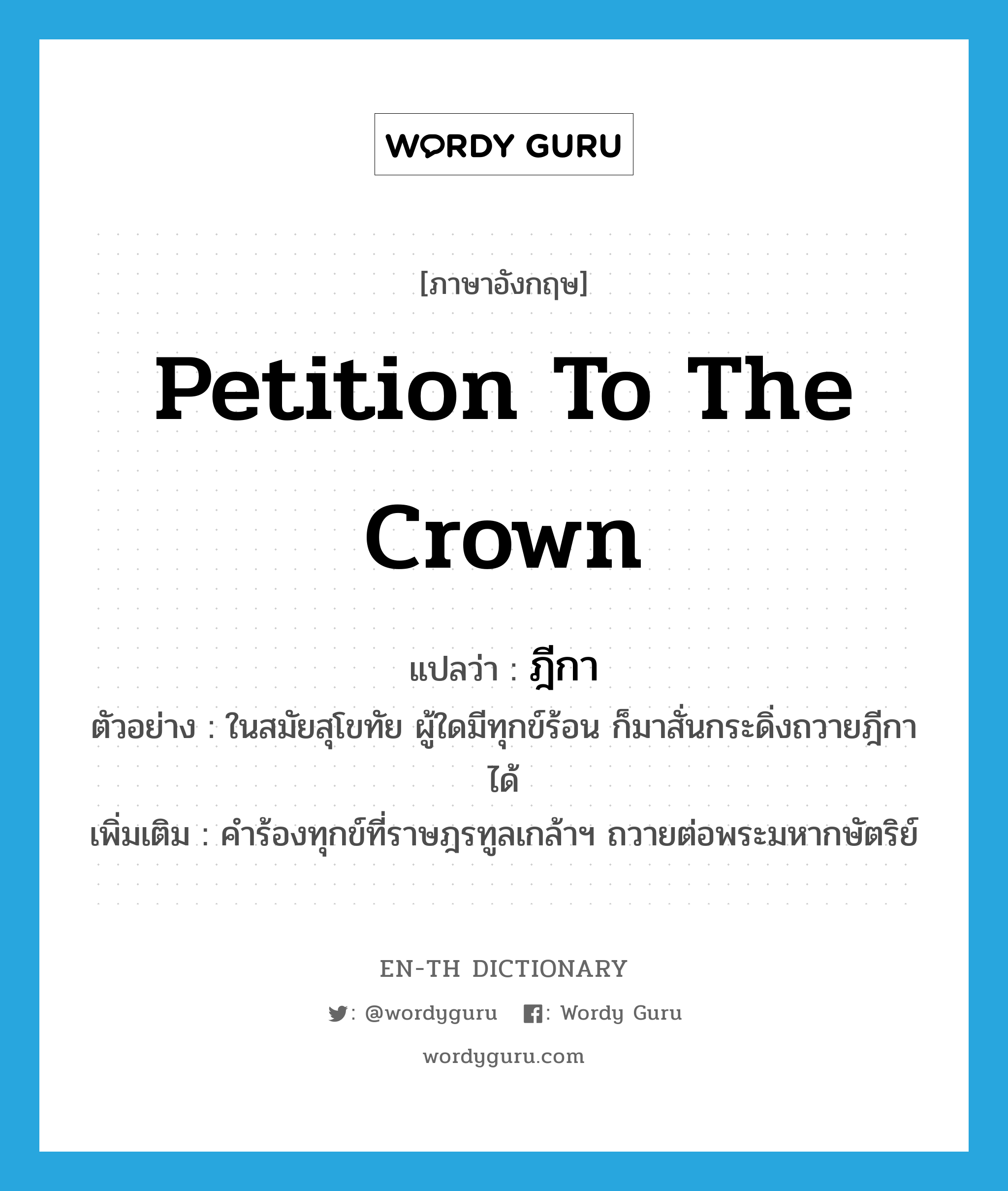 petition to the crown แปลว่า?, คำศัพท์ภาษาอังกฤษ petition to the crown แปลว่า ฎีกา ประเภท N ตัวอย่าง ในสมัยสุโขทัย ผู้ใดมีทุกข์ร้อน ก็มาสั่นกระดิ่งถวายฎีกาได้ เพิ่มเติม คำร้องทุกข์ที่ราษฎรทูลเกล้าฯ ถวายต่อพระมหากษัตริย์ หมวด N