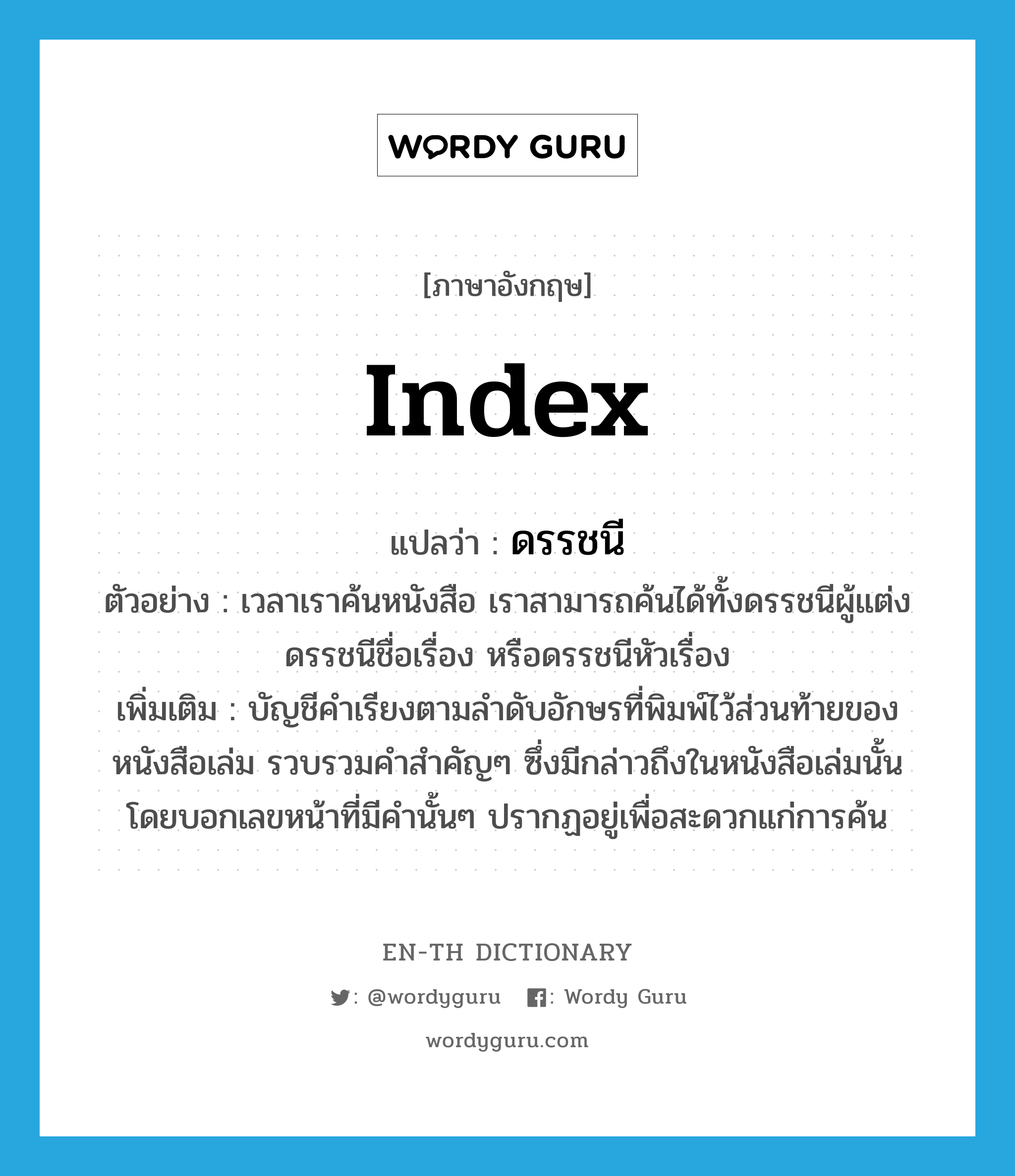 index แปลว่า?, คำศัพท์ภาษาอังกฤษ index แปลว่า ดรรชนี ประเภท N ตัวอย่าง เวลาเราค้นหนังสือ เราสามารถค้นได้ทั้งดรรชนีผู้แต่ง ดรรชนีชื่อเรื่อง หรือดรรชนีหัวเรื่อง เพิ่มเติม บัญชีคำเรียงตามลำดับอักษรที่พิมพ์ไว้ส่วนท้ายของหนังสือเล่ม รวบรวมคำสำคัญๆ ซึ่งมีกล่าวถึงในหนังสือเล่มนั้น โดยบอกเลขหน้าที่มีคำนั้นๆ ปรากฏอยู่เพื่อสะดวกแก่การค้น หมวด N