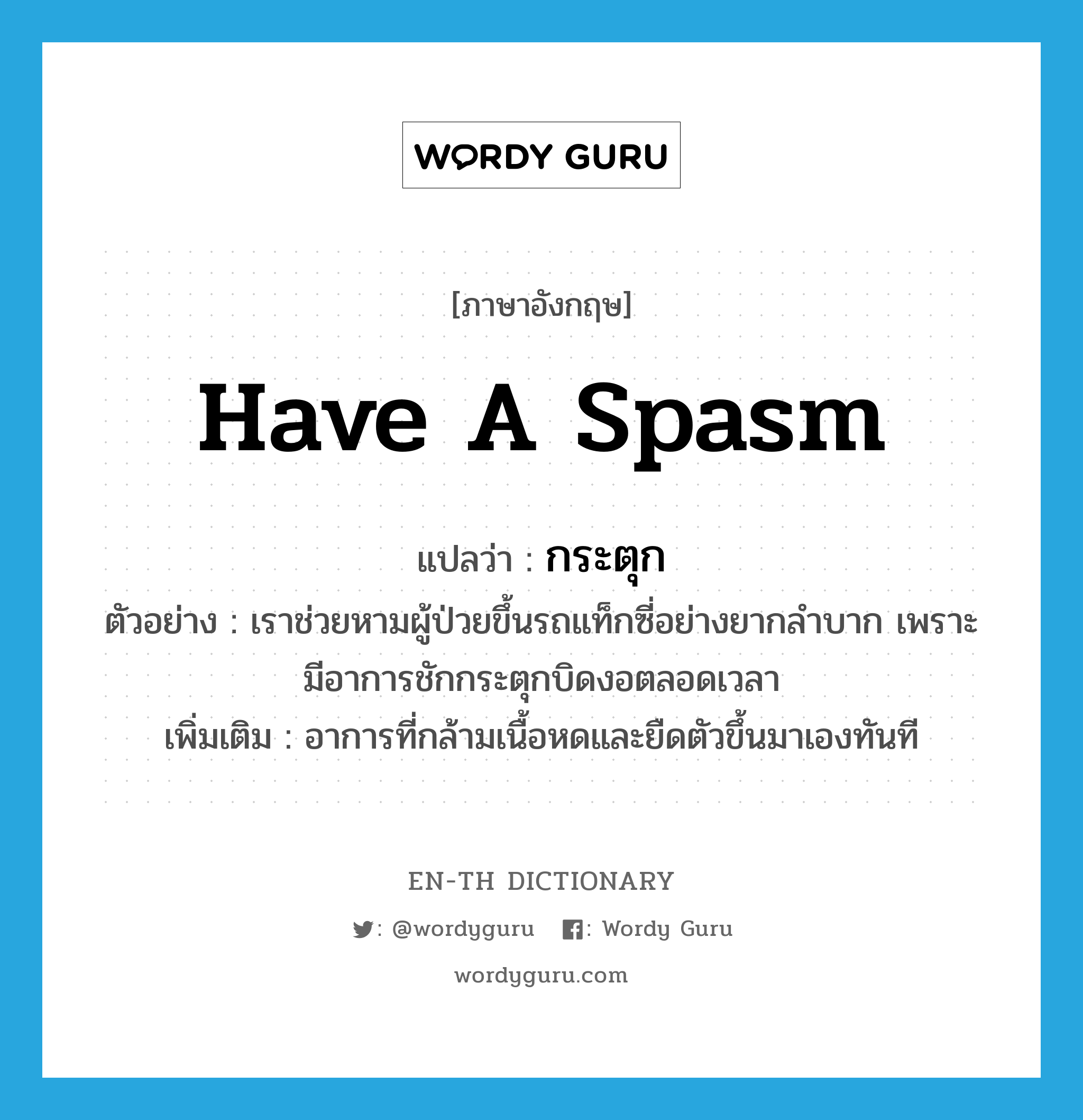 have a spasm แปลว่า?, คำศัพท์ภาษาอังกฤษ have a spasm แปลว่า กระตุก ประเภท V ตัวอย่าง เราช่วยหามผู้ป่วยขึ้นรถแท็กซี่อย่างยากลำบาก เพราะมีอาการชักกระตุกบิดงอตลอดเวลา เพิ่มเติม อาการที่กล้ามเนื้อหดและยืดตัวขึ้นมาเองทันที หมวด V