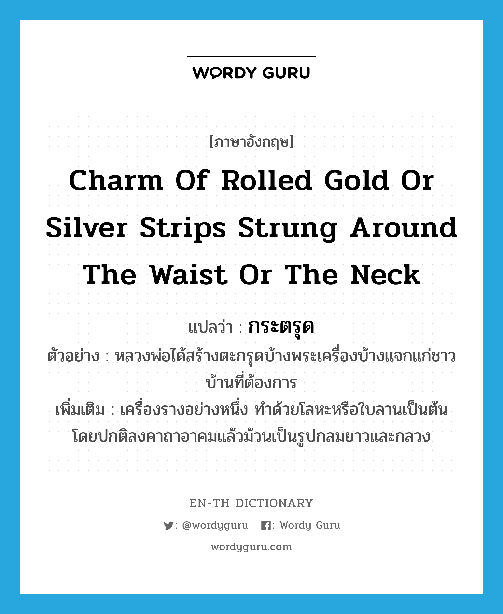 charm of rolled gold or silver strips strung around the waist or the neck แปลว่า?, คำศัพท์ภาษาอังกฤษ charm of rolled gold or silver strips strung around the waist or the neck แปลว่า กระตรุด ประเภท N ตัวอย่าง หลวงพ่อได้สร้างตะกรุดบ้างพระเครื่องบ้างแจกแก่ชาวบ้านที่ต้องการ เพิ่มเติม เครื่องรางอย่างหนึ่ง ทำด้วยโลหะหรือใบลานเป็นต้น โดยปกติลงคาถาอาคมแล้วม้วนเป็นรูปกลมยาวและกลวง หมวด N