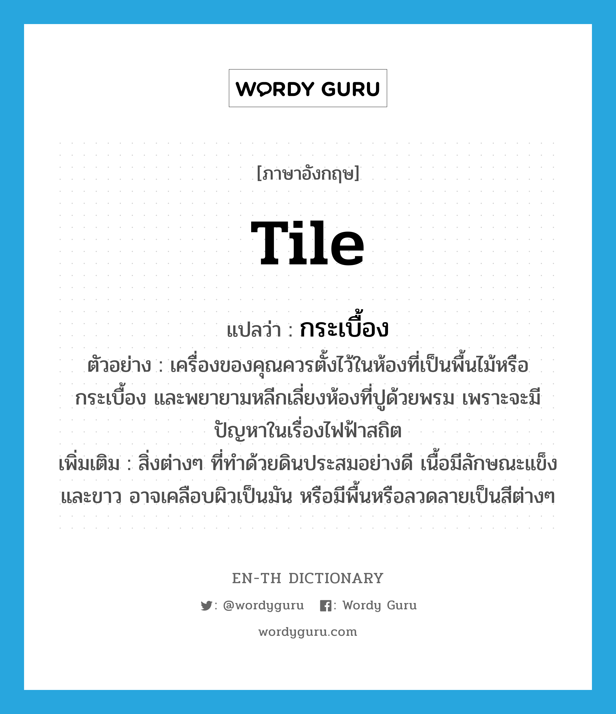 tile แปลว่า?, คำศัพท์ภาษาอังกฤษ tile แปลว่า กระเบื้อง ประเภท N ตัวอย่าง เครื่องของคุณควรตั้งไว้ในห้องที่เป็นพื้นไม้หรือกระเบื้อง และพยายามหลีกเลี่ยงห้องที่ปูด้วยพรม เพราะจะมีปัญหาในเรื่องไฟฟ้าสถิต เพิ่มเติม สิ่งต่างๆ ที่ทำด้วยดินประสมอย่างดี เนื้อมีลักษณะแข็งและขาว อาจเคลือบผิวเป็นมัน หรือมีพื้นหรือลวดลายเป็นสีต่างๆ หมวด N