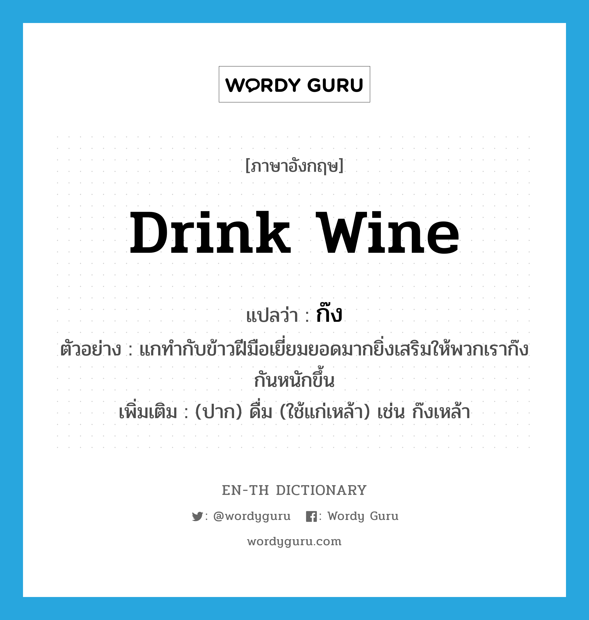 drink wine แปลว่า?, คำศัพท์ภาษาอังกฤษ drink wine แปลว่า ก๊ง ประเภท V ตัวอย่าง แกทำกับข้าวฝีมือเยี่ยมยอดมากยิ่งเสริมให้พวกเราก๊งกันหนักขึ้น เพิ่มเติม (ปาก) ดื่ม (ใช้แก่เหล้า) เช่น ก๊งเหล้า หมวด V