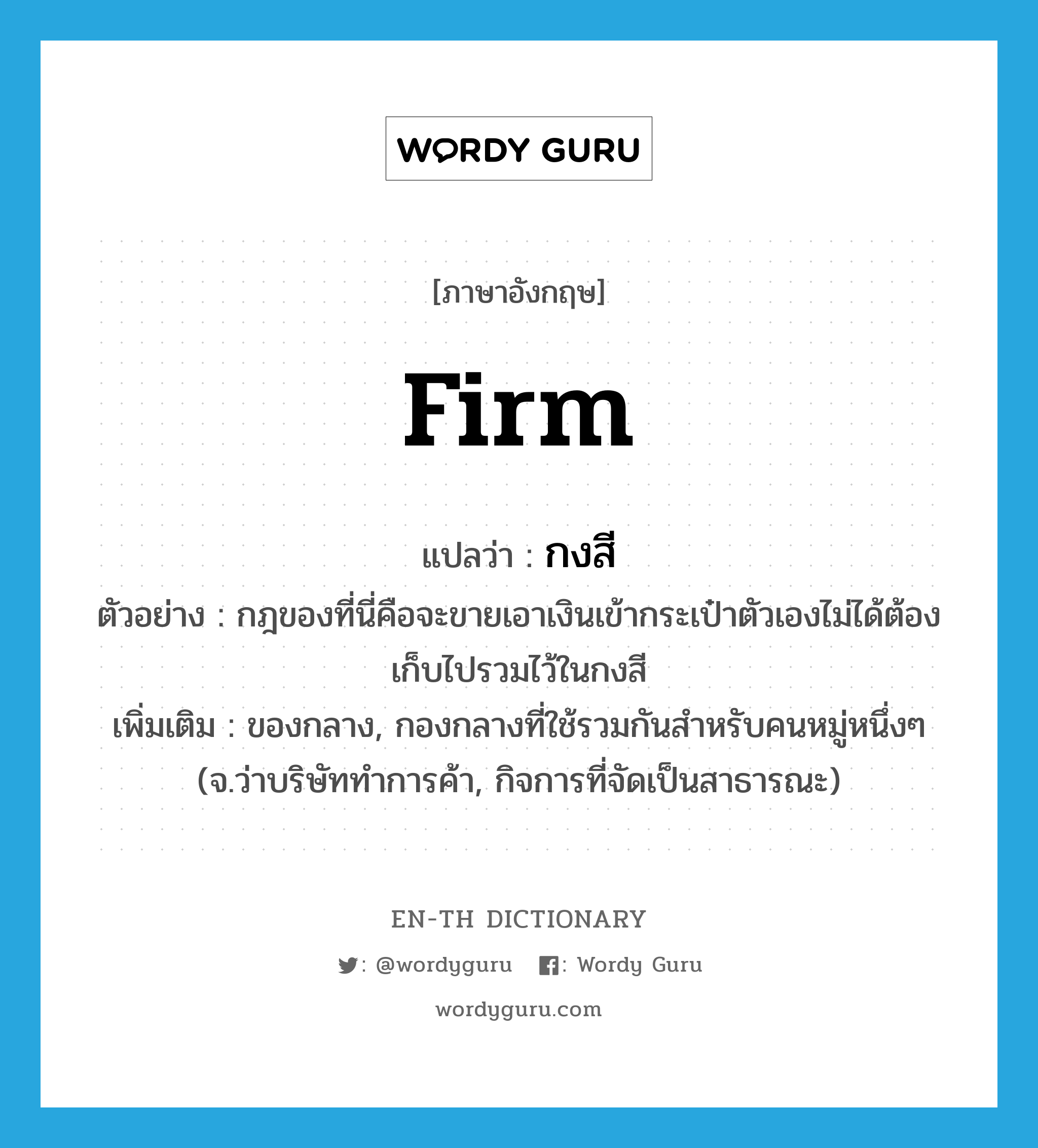 firm แปลว่า?, คำศัพท์ภาษาอังกฤษ firm แปลว่า กงสี ประเภท N ตัวอย่าง กฎของที่นี่คือจะขายเอาเงินเข้ากระเป๋าตัวเองไม่ได้ต้องเก็บไปรวมไว้ในกงสี เพิ่มเติม ของกลาง, กองกลางที่ใช้รวมกันสำหรับคนหมู่หนึ่งๆ (จ.ว่าบริษัททำการค้า, กิจการที่จัดเป็นสาธารณะ) หมวด N