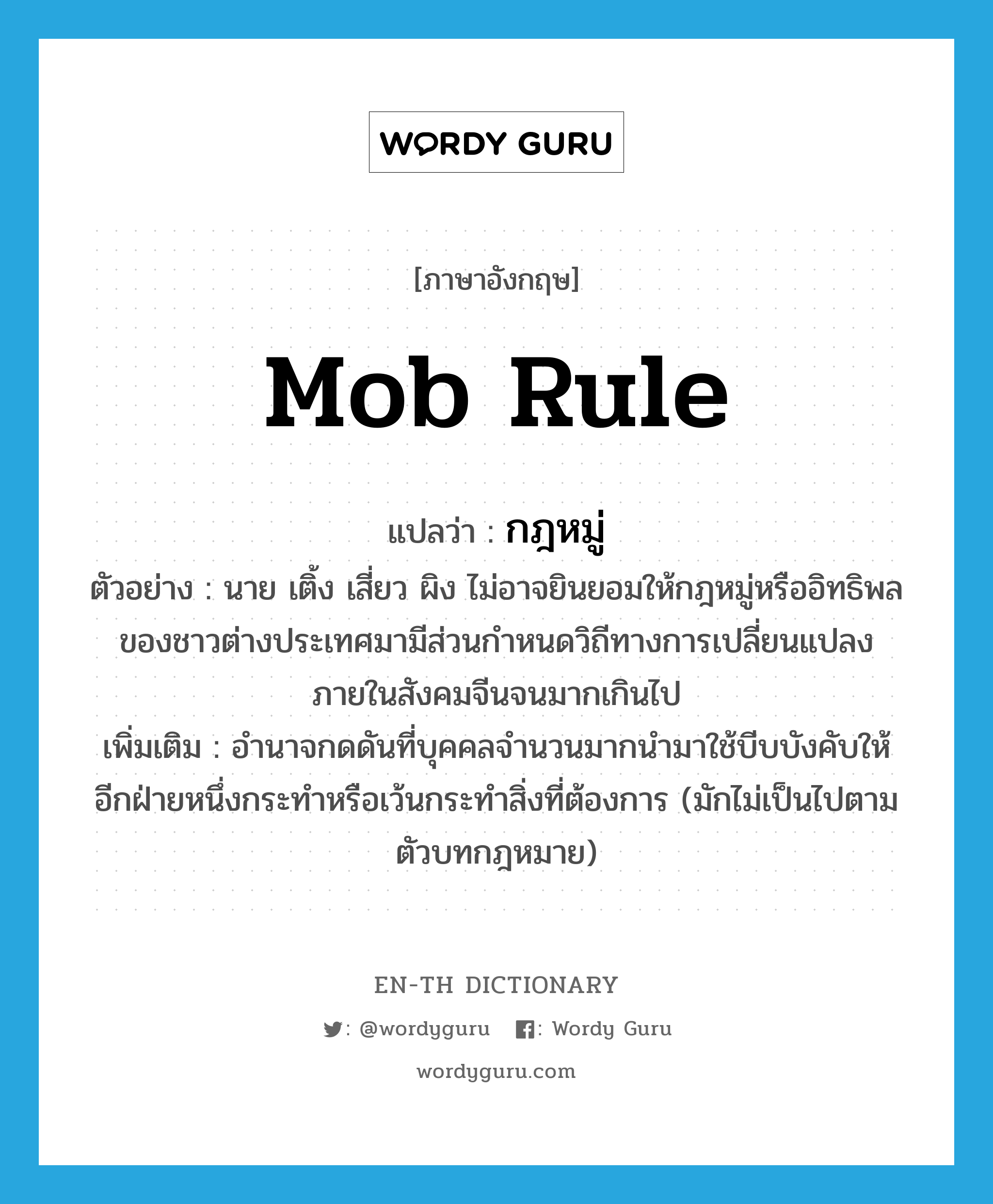 mob rule แปลว่า?, คำศัพท์ภาษาอังกฤษ mob rule แปลว่า กฎหมู่ ประเภท N ตัวอย่าง นาย เติ้ง เสี่ยว ผิง ไม่อาจยินยอมให้กฎหมู่หรืออิทธิพลของชาวต่างประเทศมามีส่วนกำหนดวิถีทางการเปลี่ยนแปลงภายในสังคมจีนจนมากเกินไป เพิ่มเติม อำนาจกดดันที่บุคคลจำนวนมากนำมาใช้บีบบังคับให้อีกฝ่ายหนึ่งกระทำหรือเว้นกระทำสิ่งที่ต้องการ (มักไม่เป็นไปตามตัวบทกฎหมาย) หมวด N