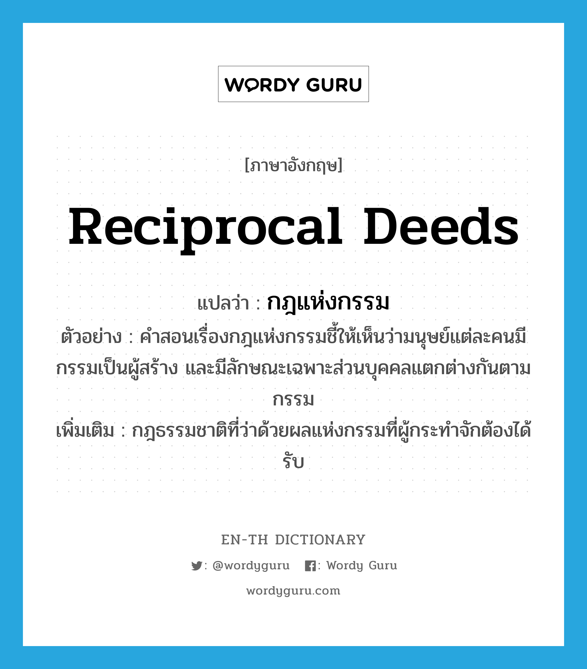 reciprocal deeds แปลว่า?, คำศัพท์ภาษาอังกฤษ reciprocal deeds แปลว่า กฎแห่งกรรม ประเภท N ตัวอย่าง คำสอนเรื่องกฎแห่งกรรมชี้ให้เห็นว่ามนุษย์แต่ละคนมีกรรมเป็นผู้สร้าง และมีลักษณะเฉพาะส่วนบุคคลแตกต่างกันตามกรรม เพิ่มเติม กฎธรรมชาติที่ว่าด้วยผลแห่งกรรมที่ผู้กระทำจักต้องได้รับ หมวด N