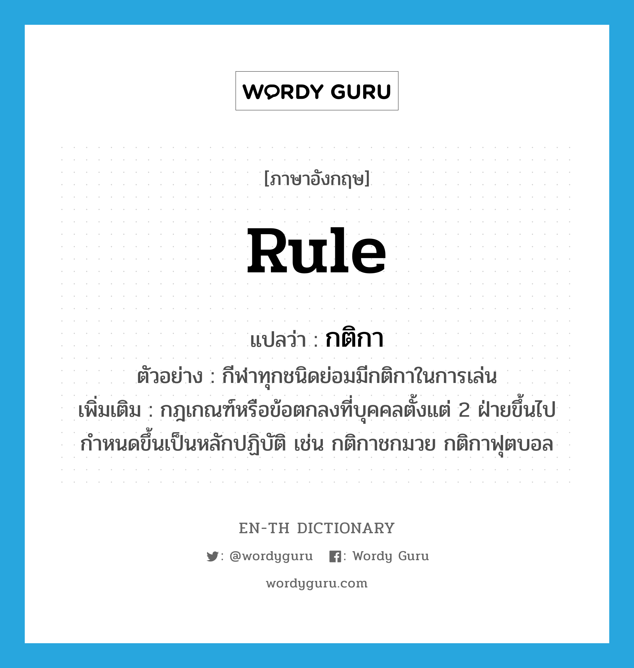 rule แปลว่า?, คำศัพท์ภาษาอังกฤษ rule แปลว่า กติกา ประเภท N ตัวอย่าง กีฬาทุกชนิดย่อมมีกติกาในการเล่น เพิ่มเติม กฎเกณฑ์หรือข้อตกลงที่บุคคลตั้งแต่ 2 ฝ่ายขึ้นไปกำหนดขึ้นเป็นหลักปฏิบัติ เช่น กติกาชกมวย กติกาฟุตบอล หมวด N