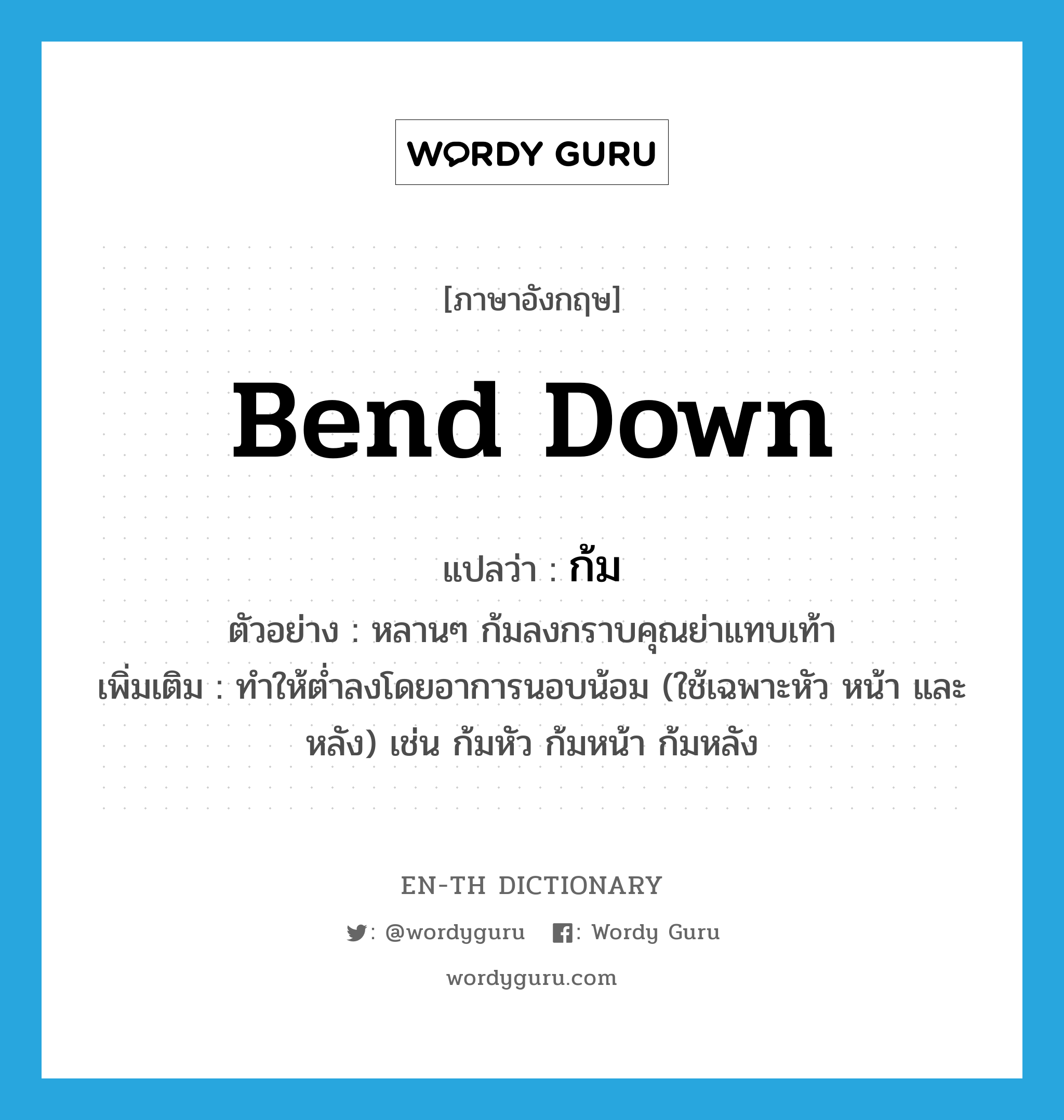 bend down แปลว่า?, คำศัพท์ภาษาอังกฤษ bend down แปลว่า ก้ม ประเภท V ตัวอย่าง หลานๆ ก้มลงกราบคุณย่าแทบเท้า เพิ่มเติม ทำให้ต่ำลงโดยอาการนอบน้อม (ใช้เฉพาะหัว หน้า และหลัง) เช่น ก้มหัว ก้มหน้า ก้มหลัง หมวด V