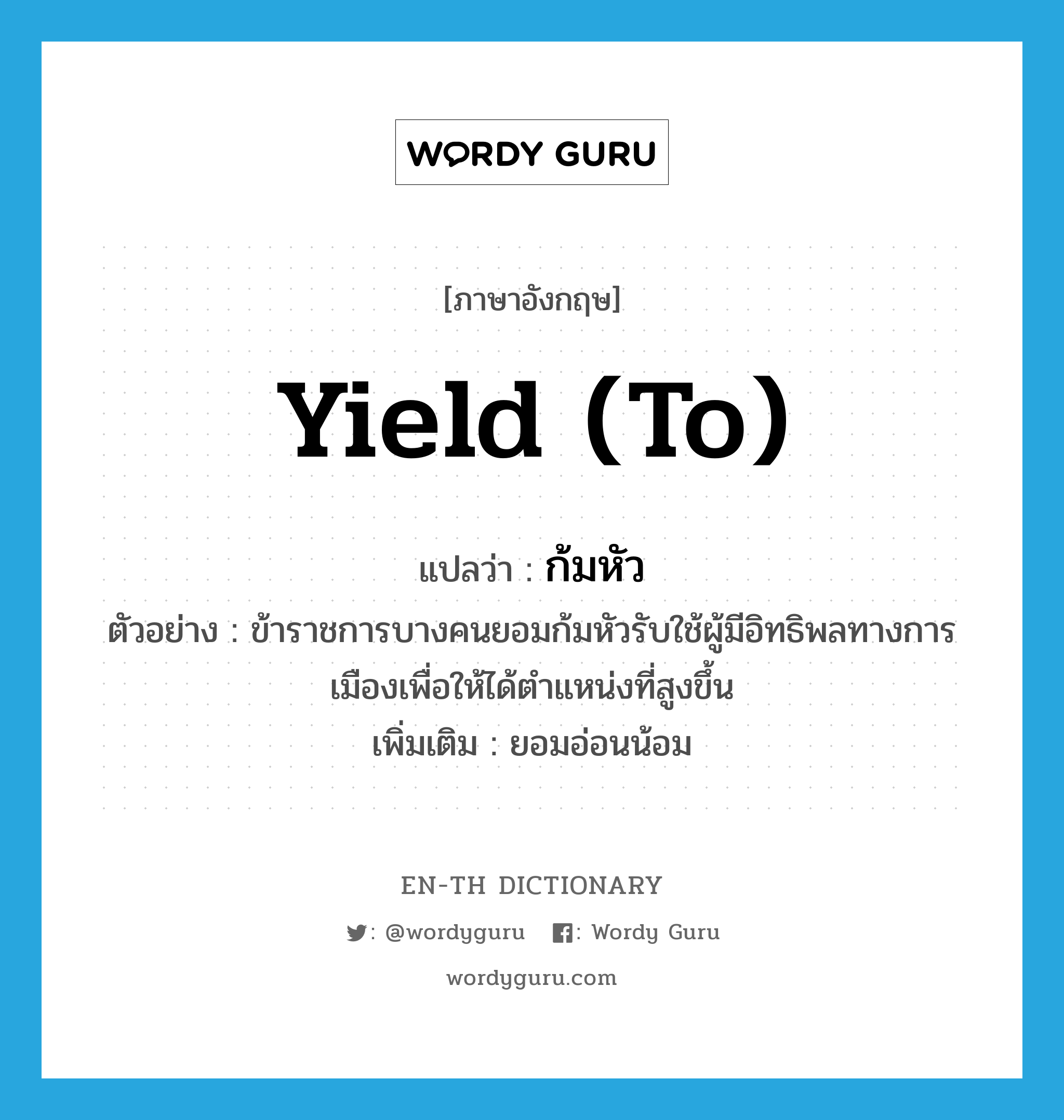 yield (to) แปลว่า?, คำศัพท์ภาษาอังกฤษ yield (to) แปลว่า ก้มหัว ประเภท V ตัวอย่าง ข้าราชการบางคนยอมก้มหัวรับใช้ผู้มีอิทธิพลทางการเมืองเพื่อให้ได้ตำแหน่งที่สูงขึ้น เพิ่มเติม ยอมอ่อนน้อม หมวด V