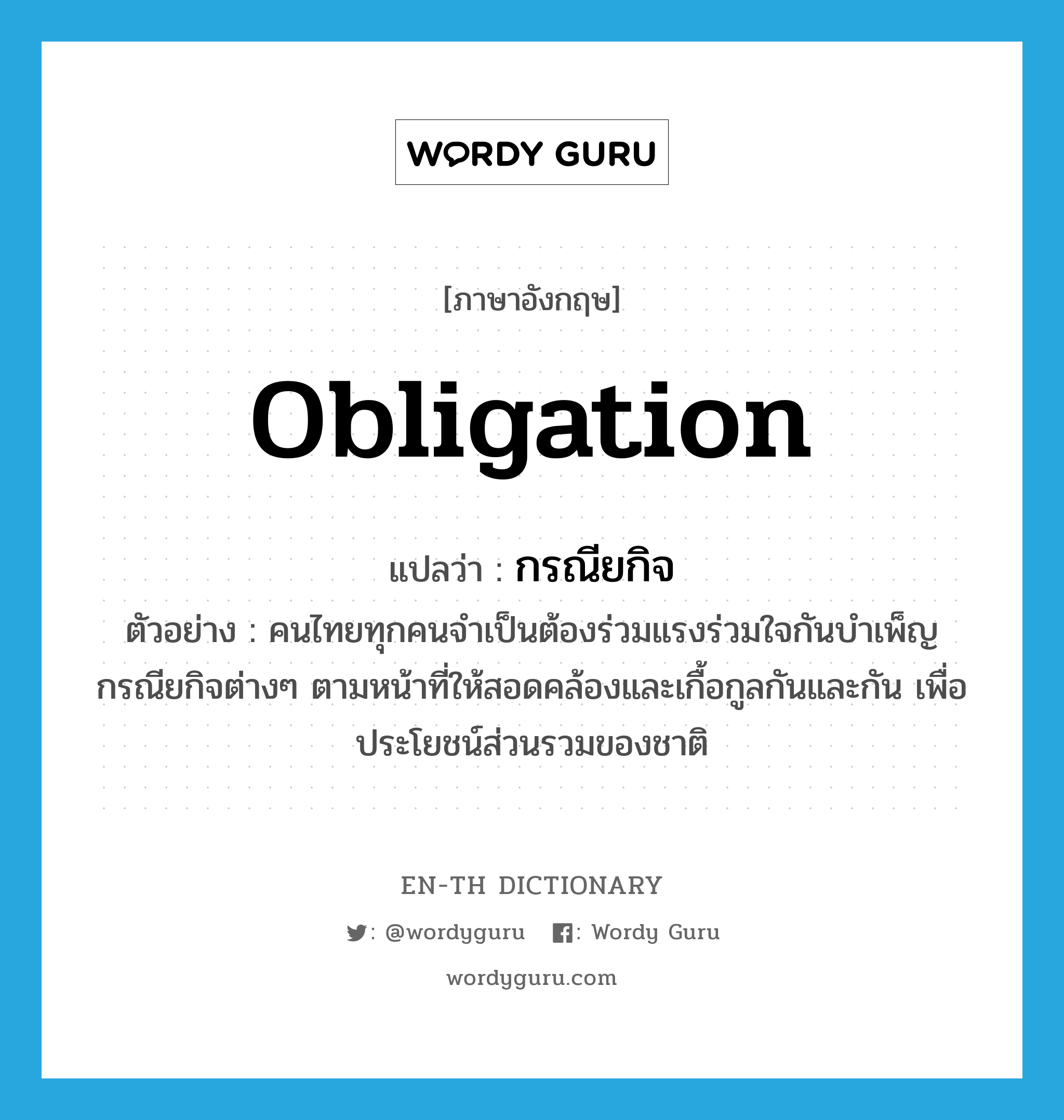 obligation แปลว่า?, คำศัพท์ภาษาอังกฤษ obligation แปลว่า กรณียกิจ ประเภท N ตัวอย่าง คนไทยทุกคนจำเป็นต้องร่วมแรงร่วมใจกันบำเพ็ญกรณียกิจต่างๆ ตามหน้าที่ให้สอดคล้องและเกื้อกูลกันและกัน เพื่อประโยชน์ส่วนรวมของชาติ หมวด N