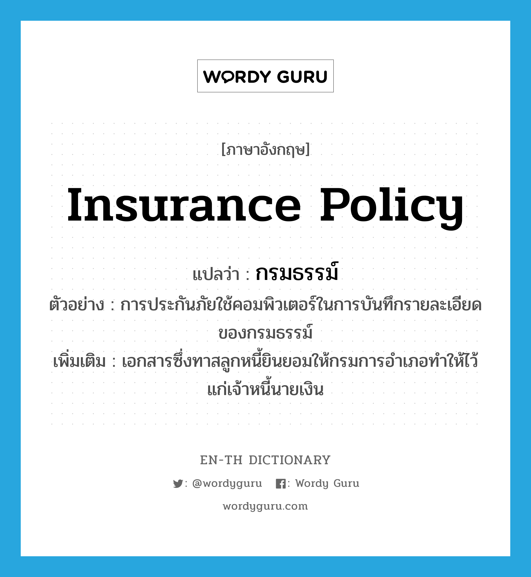 insurance policy แปลว่า?, คำศัพท์ภาษาอังกฤษ insurance policy แปลว่า กรมธรรม์ ประเภท N ตัวอย่าง การประกันภัยใช้คอมพิวเตอร์ในการบันทึกรายละเอียดของกรมธรรม์ เพิ่มเติม เอกสารซึ่งทาสลูกหนี้ยินยอมให้กรมการอำเภอทำให้ไว้แก่เจ้าหนี้นายเงิน หมวด N