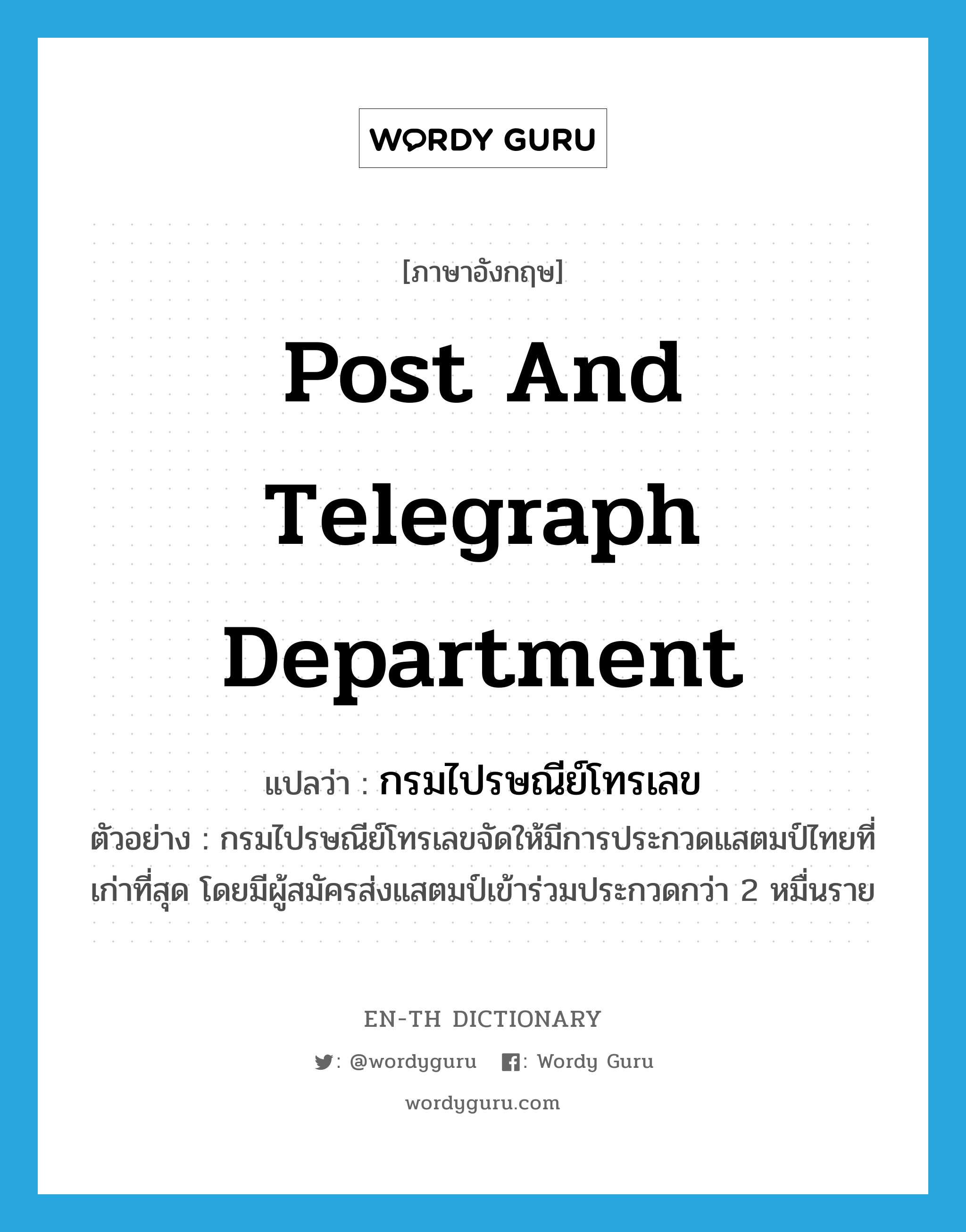 Post and Telegraph Department แปลว่า?, คำศัพท์ภาษาอังกฤษ Post and Telegraph Department แปลว่า กรมไปรษณีย์โทรเลข ประเภท N ตัวอย่าง กรมไปรษณีย์โทรเลขจัดให้มีการประกวดแสตมป์ไทยที่เก่าที่สุด โดยมีผู้สมัครส่งแสตมป์เข้าร่วมประกวดกว่า 2 หมื่นราย หมวด N