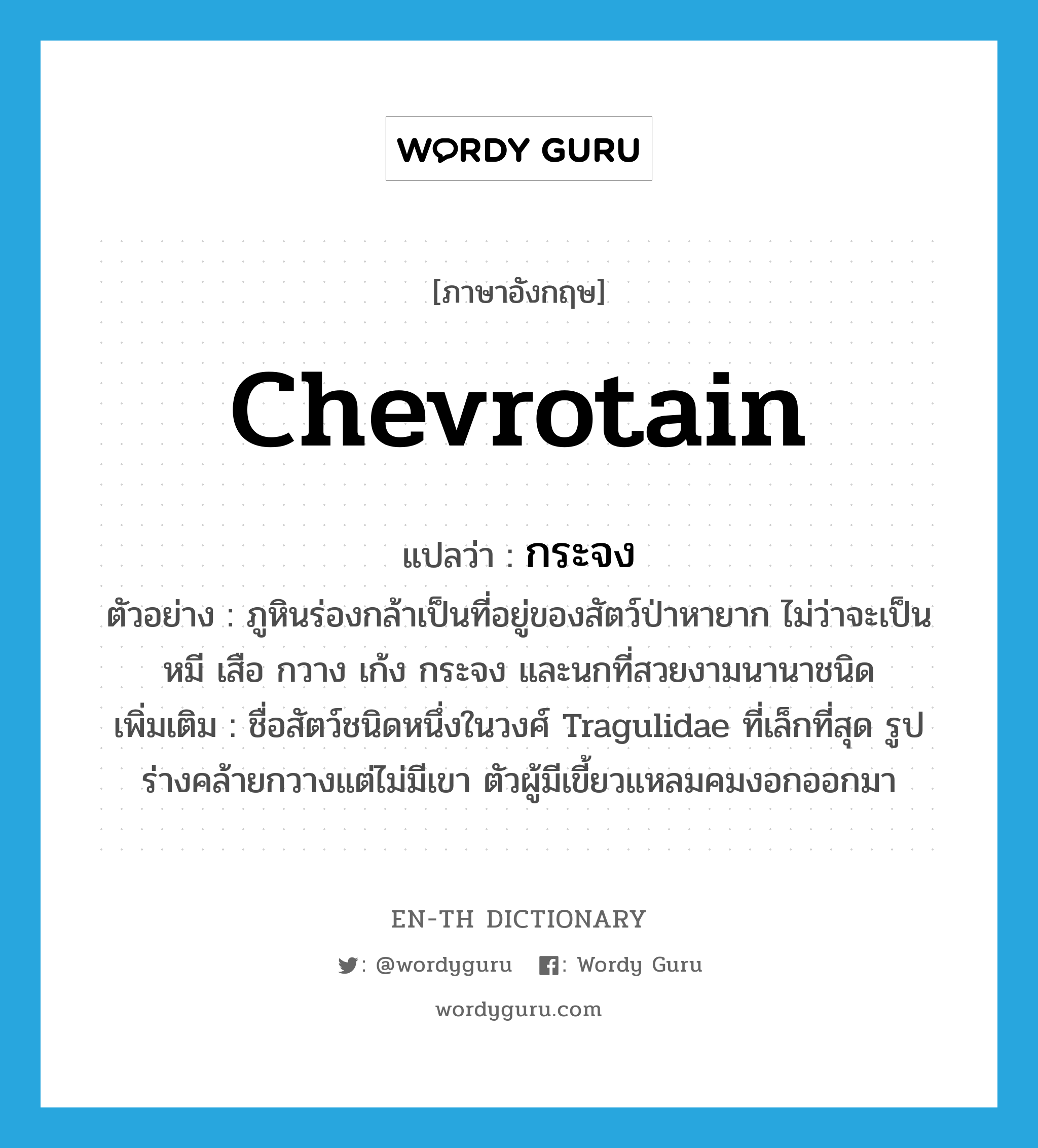 chevrotain แปลว่า?, คำศัพท์ภาษาอังกฤษ chevrotain แปลว่า กระจง ประเภท N ตัวอย่าง ภูหินร่องกล้าเป็นที่อยู่ของสัตว์ป่าหายาก ไม่ว่าจะเป็นหมี เสือ กวาง เก้ง กระจง และนกที่สวยงามนานาชนิด เพิ่มเติม ชื่อสัตว์ชนิดหนึ่งในวงศ์ Tragulidae ที่เล็กที่สุด รูปร่างคล้ายกวางแต่ไม่มีเขา ตัวผู้มีเขี้ยวแหลมคมงอกออกมา หมวด N