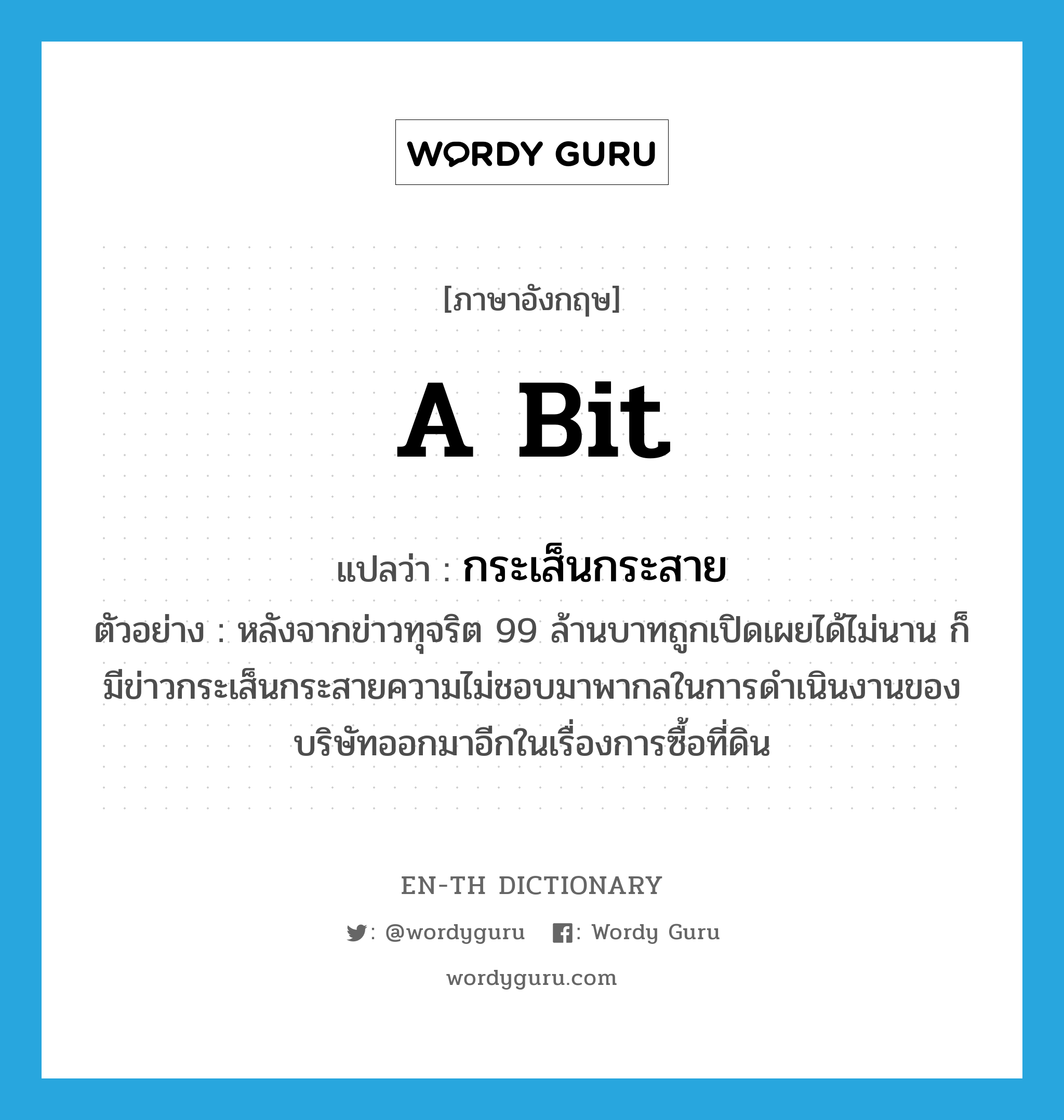 a bit แปลว่า?, คำศัพท์ภาษาอังกฤษ a bit แปลว่า กระเส็นกระสาย ประเภท ADV ตัวอย่าง หลังจากข่าวทุจริต 99 ล้านบาทถูกเปิดเผยได้ไม่นาน ก็มีข่าวกระเส็นกระสายความไม่ชอบมาพากลในการดำเนินงานของบริษัทออกมาอีกในเรื่องการซื้อที่ดิน หมวด ADV