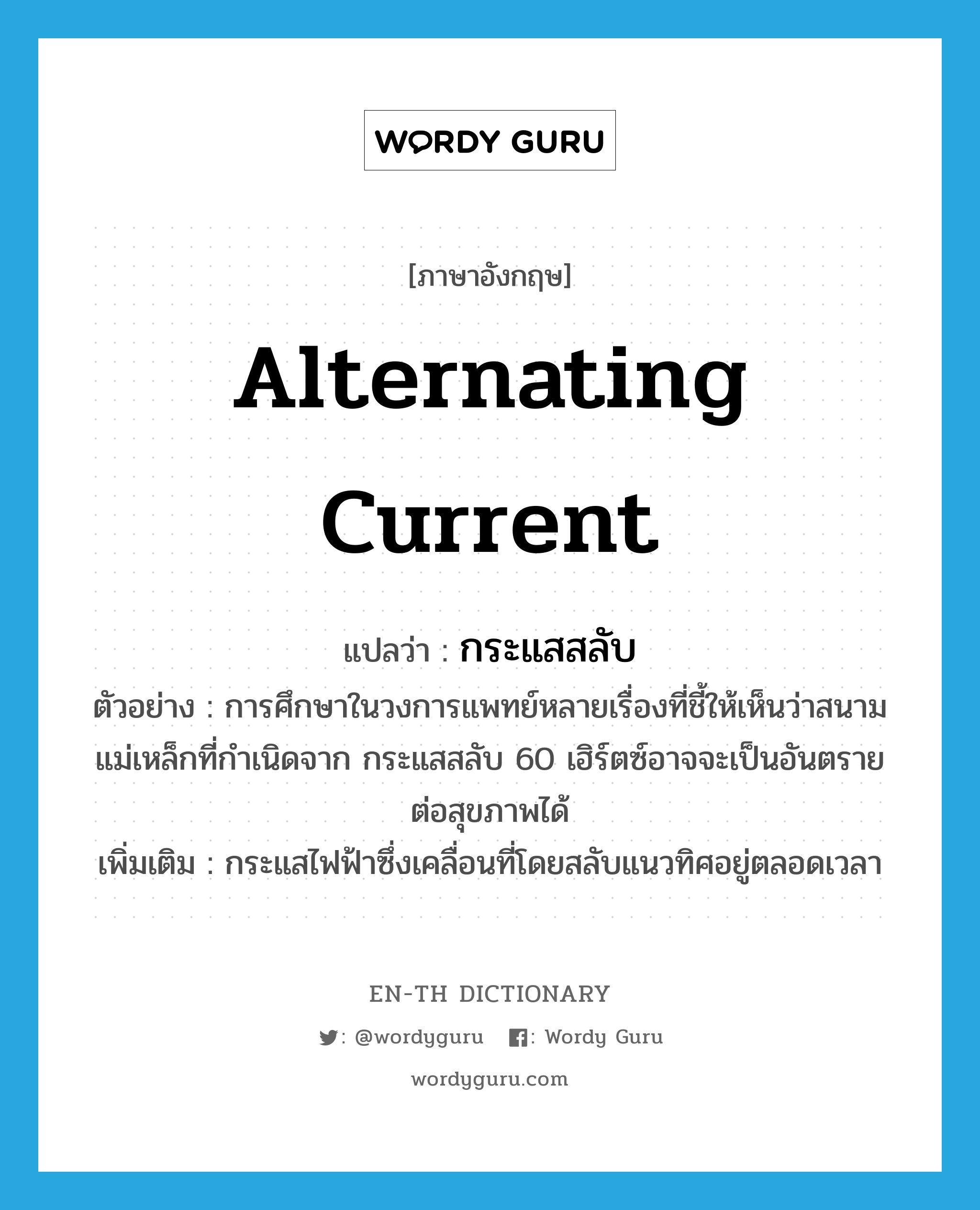 alternating current แปลว่า?, คำศัพท์ภาษาอังกฤษ alternating current แปลว่า กระแสสลับ ประเภท N ตัวอย่าง การศึกษาในวงการแพทย์หลายเรื่องที่ชี้ให้เห็นว่าสนามแม่เหล็กที่กำเนิดจาก กระแสสลับ 60 เฮิร์ตซ์อาจจะเป็นอันตรายต่อสุขภาพได้ เพิ่มเติม กระแสไฟฟ้าซึ่งเคลื่อนที่โดยสลับแนวทิศอยู่ตลอดเวลา หมวด N