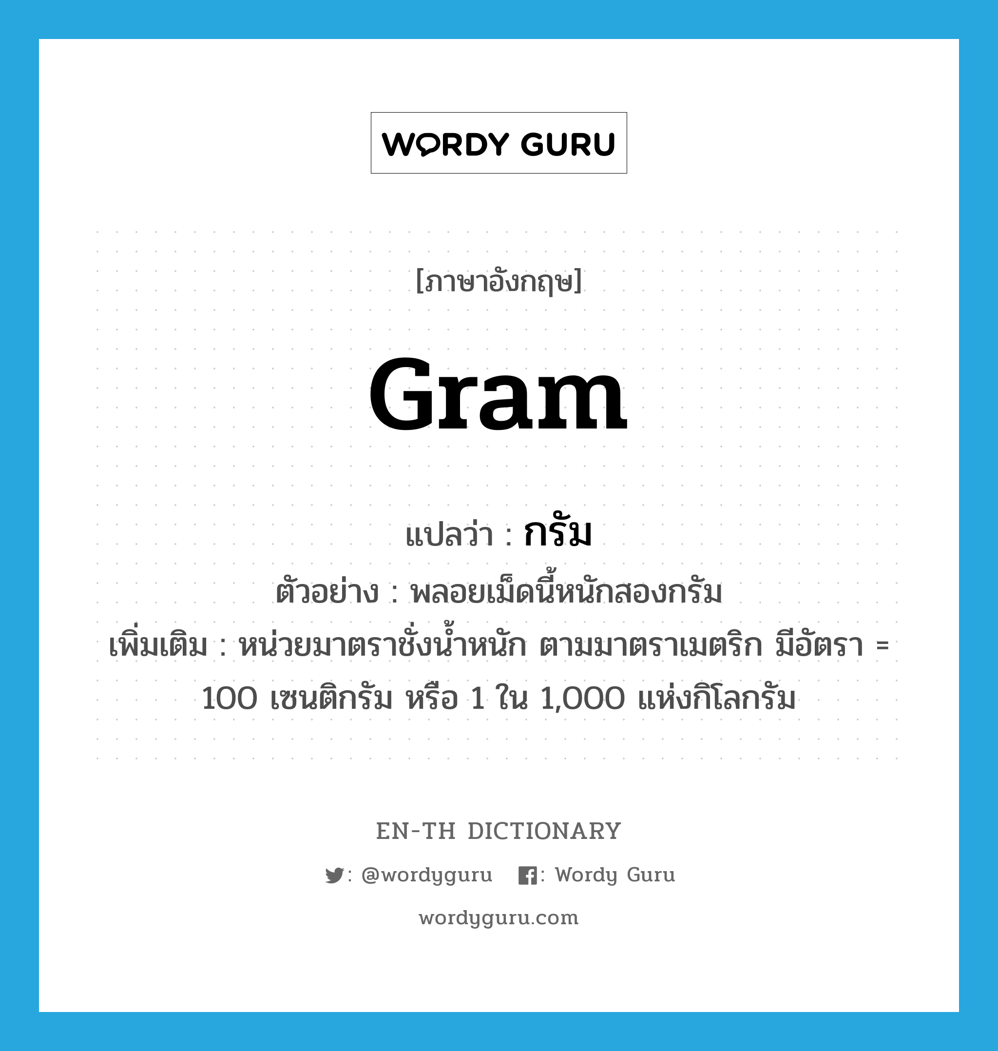 gram แปลว่า?, คำศัพท์ภาษาอังกฤษ gram แปลว่า กรัม ประเภท CLAS ตัวอย่าง พลอยเม็ดนี้หนักสองกรัม เพิ่มเติม หน่วยมาตราชั่งน้ำหนัก ตามมาตราเมตริก มีอัตรา = 100 เซนติกรัม หรือ 1 ใน 1,000 แห่งกิโลกรัม หมวด CLAS