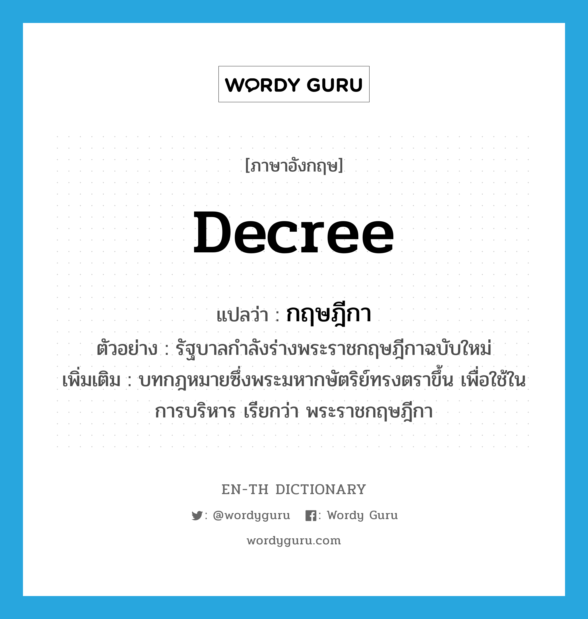 decree แปลว่า?, คำศัพท์ภาษาอังกฤษ decree แปลว่า กฤษฎีกา ประเภท N ตัวอย่าง รัฐบาลกำลังร่างพระราชกฤษฎีกาฉบับใหม่ เพิ่มเติม บทกฎหมายซึ่งพระมหากษัตริย์ทรงตราขึ้น เพื่อใช้ในการบริหาร เรียกว่า พระราชกฤษฎีกา หมวด N