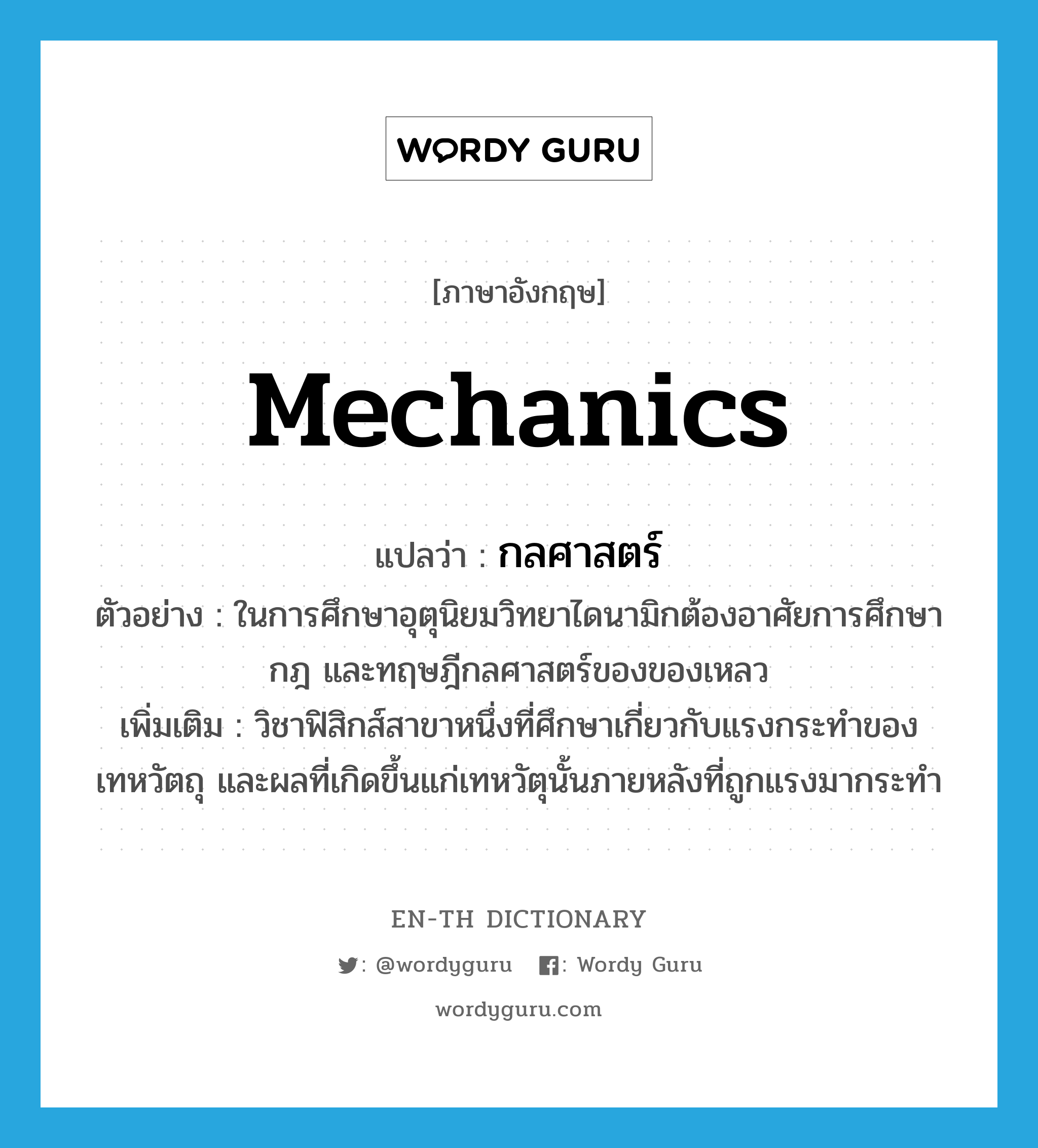 mechanics แปลว่า?, คำศัพท์ภาษาอังกฤษ mechanics แปลว่า กลศาสตร์ ประเภท N ตัวอย่าง ในการศึกษาอุตุนิยมวิทยาไดนามิกต้องอาศัยการศึกษากฎ และทฤษฎีกลศาสตร์ของของเหลว เพิ่มเติม วิชาฟิสิกส์สาขาหนึ่งที่ศึกษาเกี่ยวกับแรงกระทำของเทหวัตถุ และผลที่เกิดขึ้นแก่เทหวัตุนั้นภายหลังที่ถูกแรงมากระทำ หมวด N