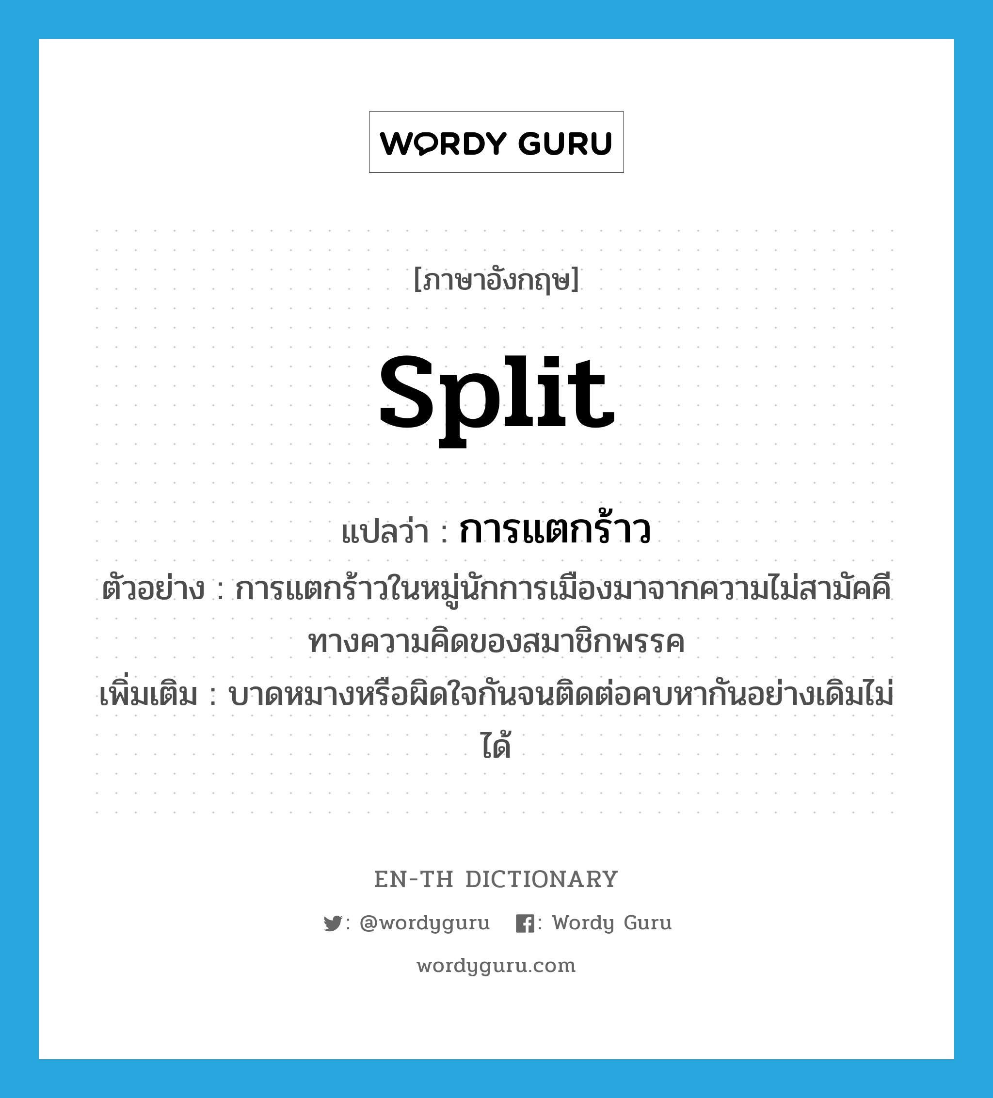 split แปลว่า?, คำศัพท์ภาษาอังกฤษ split แปลว่า การแตกร้าว ประเภท N ตัวอย่าง การแตกร้าวในหมู่นักการเมืองมาจากความไม่สามัคคีทางความคิดของสมาชิกพรรค เพิ่มเติม บาดหมางหรือผิดใจกันจนติดต่อคบหากันอย่างเดิมไม่ได้ หมวด N