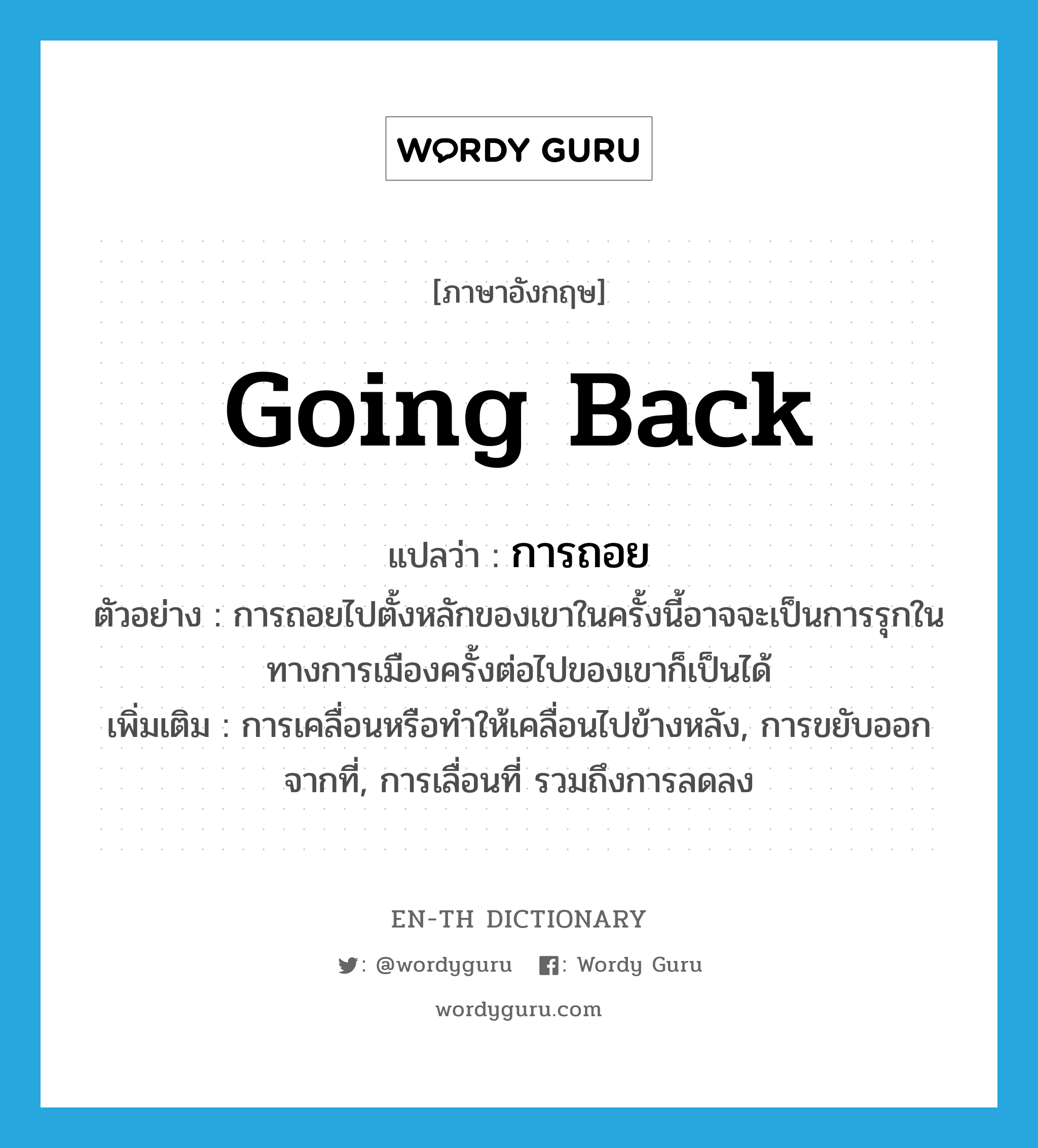 going back แปลว่า?, คำศัพท์ภาษาอังกฤษ going back แปลว่า การถอย ประเภท N ตัวอย่าง การถอยไปตั้งหลักของเขาในครั้งนี้อาจจะเป็นการรุกในทางการเมืองครั้งต่อไปของเขาก็เป็นได้ เพิ่มเติม การเคลื่อนหรือทำให้เคลื่อนไปข้างหลัง, การขยับออกจากที่, การเลื่อนที่ รวมถึงการลดลง หมวด N