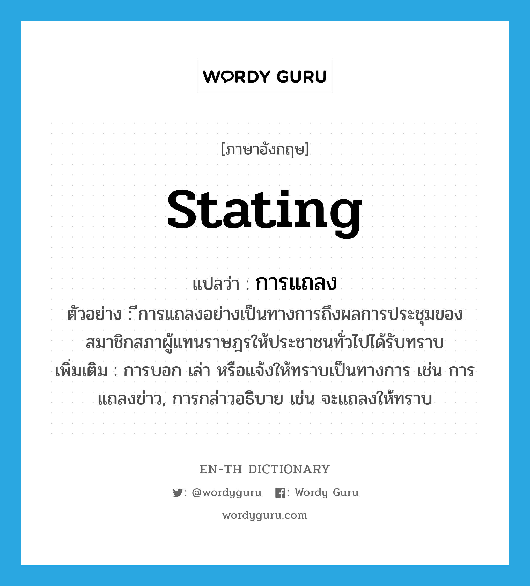 stating แปลว่า?, คำศัพท์ภาษาอังกฤษ stating แปลว่า การแถลง ประเภท N ตัวอย่าง ีการแถลงอย่างเป็นทางการถึงผลการประชุมของสมาชิกสภาผู้แทนราษฎรให้ประชาชนทั่วไปได้รับทราบ เพิ่มเติม การบอก เล่า หรือแจ้งให้ทราบเป็นทางการ เช่น การแถลงข่าว, การกล่าวอธิบาย เช่น จะแถลงให้ทราบ หมวด N