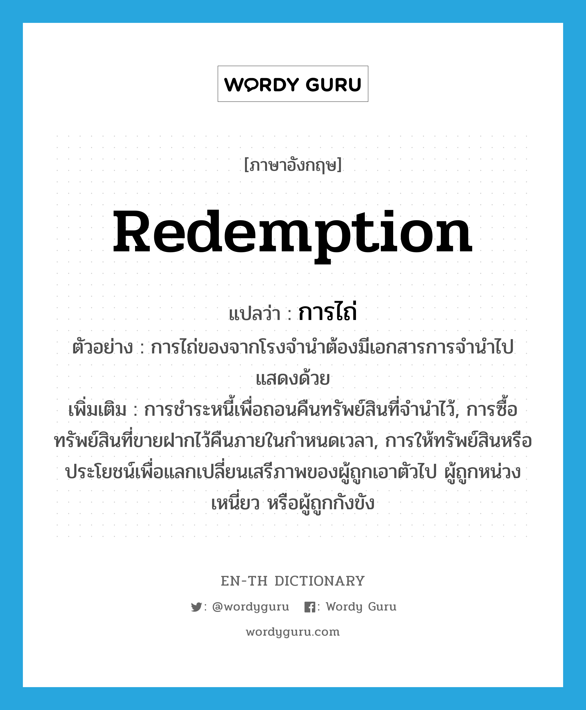 redemption แปลว่า?, คำศัพท์ภาษาอังกฤษ redemption แปลว่า การไถ่ ประเภท N ตัวอย่าง การไถ่ของจากโรงจำนำต้องมีเอกสารการจำนำไปแสดงด้วย เพิ่มเติม การชำระหนี้เพื่อถอนคืนทรัพย์สินที่จำนำไว้, การซื้อทรัพย์สินที่ขายฝากไว้คืนภายในกำหนดเวลา, การให้ทรัพย์สินหรือประโยชน์เพื่อแลกเปลี่ยนเสรีภาพของผู้ถูกเอาตัวไป ผู้ถูกหน่วงเหนี่ยว หรือผู้ถูกกังขัง หมวด N