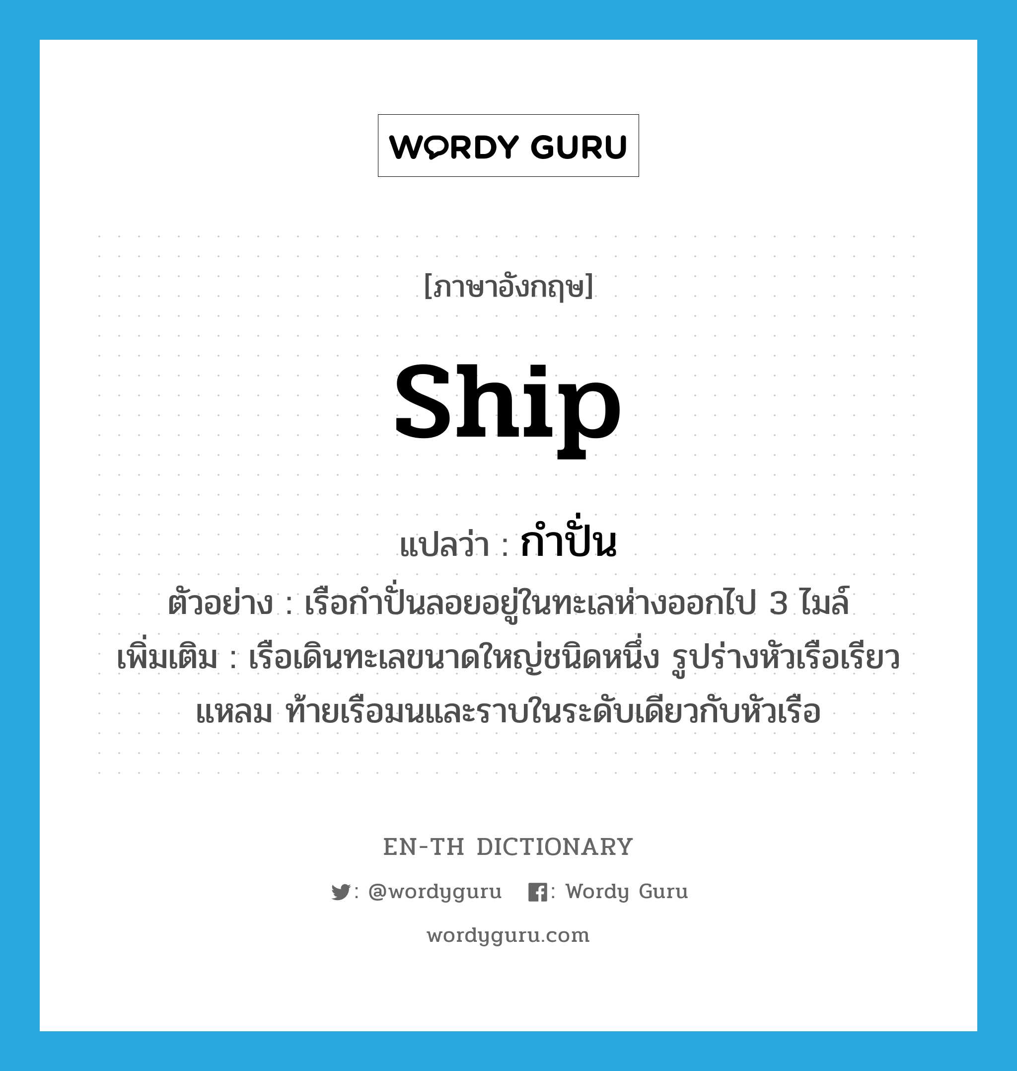 -ship แปลว่า?, คำศัพท์ภาษาอังกฤษ ship แปลว่า กำปั่น ประเภท N ตัวอย่าง เรือกำปั่นลอยอยู่ในทะเลห่างออกไป 3 ไมล์ เพิ่มเติม เรือเดินทะเลขนาดใหญ่ชนิดหนึ่ง รูปร่างหัวเรือเรียวแหลม ท้ายเรือมนและราบในระดับเดียวกับหัวเรือ หมวด N