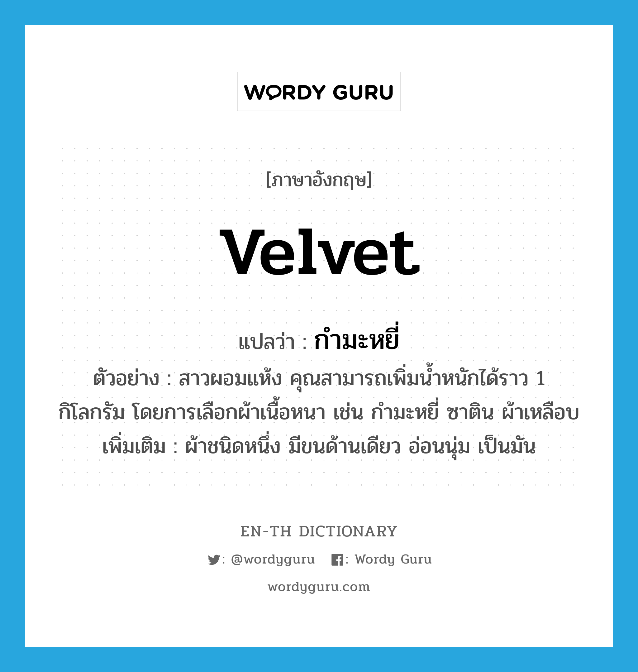 velvet แปลว่า?, คำศัพท์ภาษาอังกฤษ velvet แปลว่า กำมะหยี่ ประเภท N ตัวอย่าง สาวผอมแห้ง คุณสามารถเพิ่มน้ำหนักได้ราว 1 กิโลกรัม โดยการเลือกผ้าเนื้อหนา เช่น กำมะหยี่ ซาติน ผ้าเหลือบ เพิ่มเติม ผ้าชนิดหนึ่ง มีขนด้านเดียว อ่อนนุ่ม เป็นมัน หมวด N