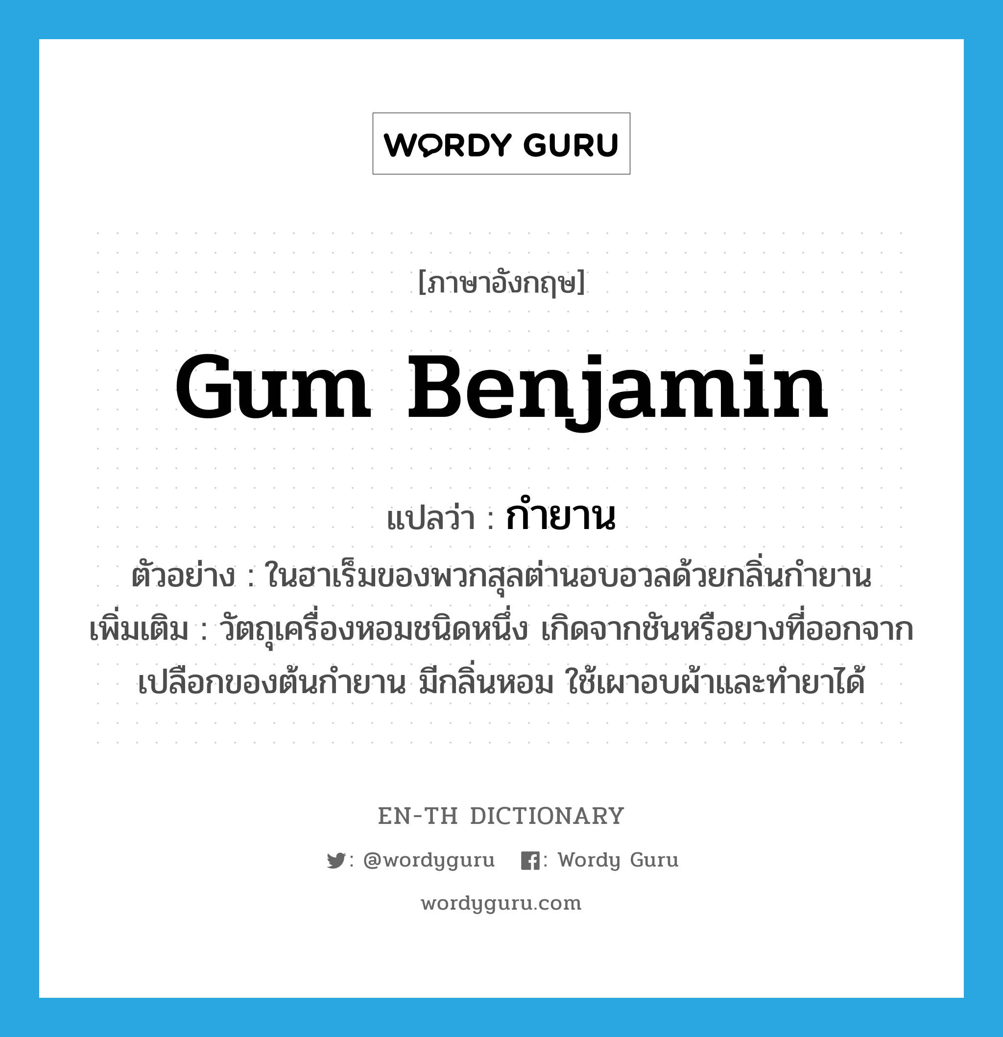 gum benjamin แปลว่า?, คำศัพท์ภาษาอังกฤษ gum benjamin แปลว่า กำยาน ประเภท N ตัวอย่าง ในฮาเร็มของพวกสุลต่านอบอวลด้วยกลิ่นกำยาน เพิ่มเติม วัตถุเครื่องหอมชนิดหนึ่ง เกิดจากชันหรือยางที่ออกจากเปลือกของต้นกำยาน มีกลิ่นหอม ใช้เผาอบผ้าและทำยาได้ หมวด N