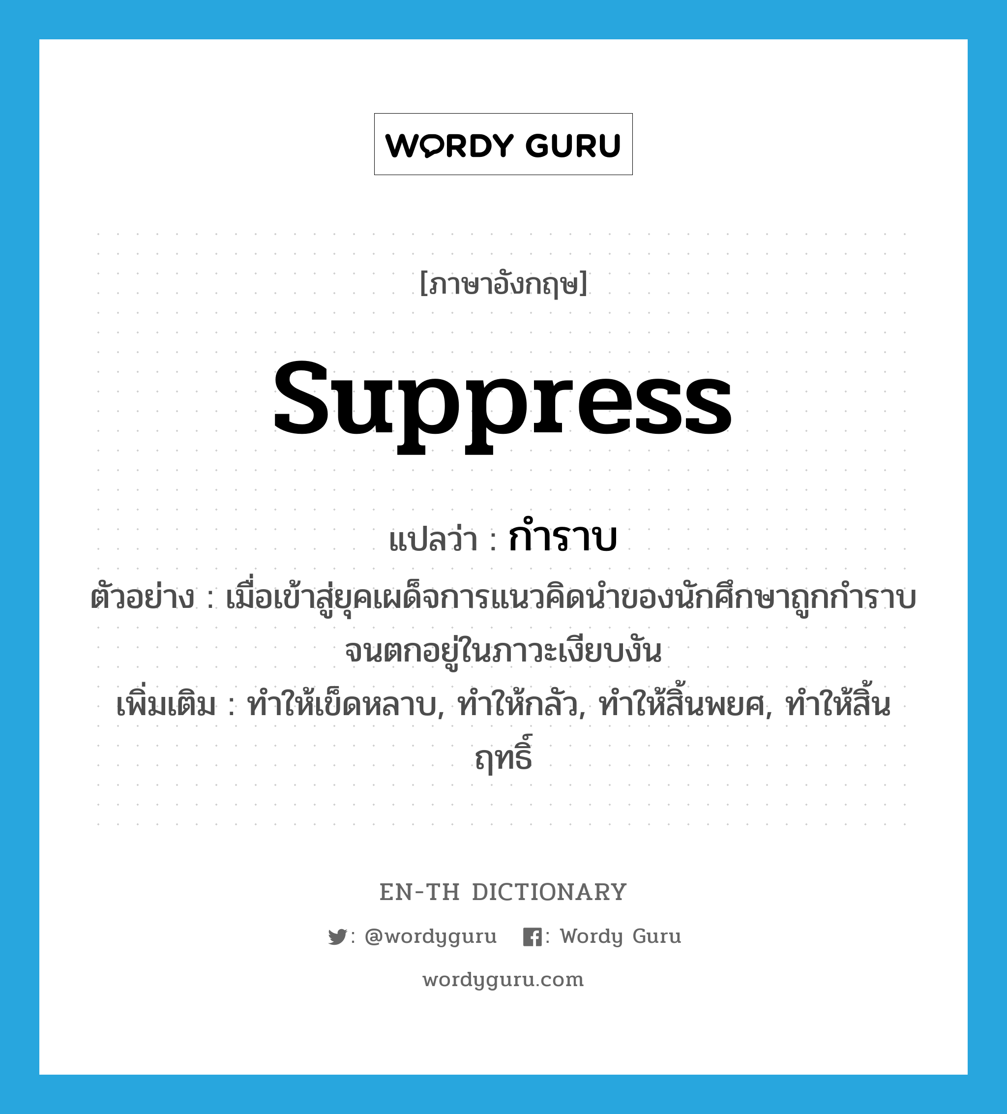 suppress แปลว่า?, คำศัพท์ภาษาอังกฤษ suppress แปลว่า กำราบ ประเภท V ตัวอย่าง เมื่อเข้าสู่ยุคเผด็จการแนวคิดนำของนักศึกษาถูกกำราบจนตกอยู่ในภาวะเงียบงัน เพิ่มเติม ทำให้เข็ดหลาบ, ทำให้กลัว, ทำให้สิ้นพยศ, ทำให้สิ้นฤทธิ์ หมวด V