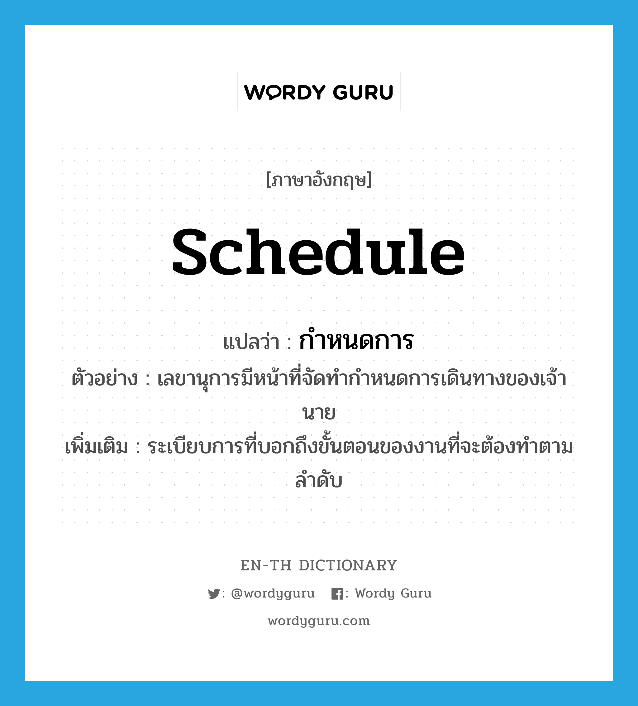 schedule แปลว่า?, คำศัพท์ภาษาอังกฤษ schedule แปลว่า กำหนดการ ประเภท N ตัวอย่าง เลขานุการมีหน้าที่จัดทำกำหนดการเดินทางของเจ้านาย เพิ่มเติม ระเบียบการที่บอกถึงขั้นตอนของงานที่จะต้องทำตามลำดับ หมวด N