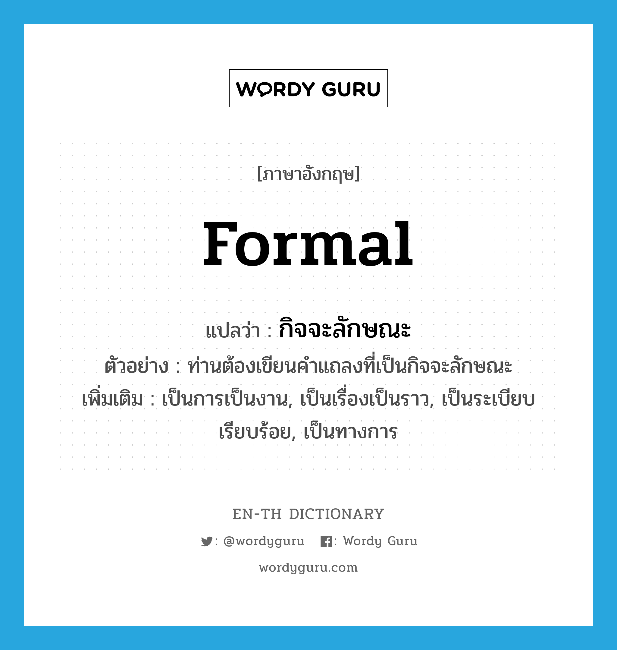 formal แปลว่า?, คำศัพท์ภาษาอังกฤษ formal แปลว่า กิจจะลักษณะ ประเภท ADJ ตัวอย่าง ท่านต้องเขียนคำแถลงที่เป็นกิจจะลักษณะ เพิ่มเติม เป็นการเป็นงาน, เป็นเรื่องเป็นราว, เป็นระเบียบเรียบร้อย, เป็นทางการ หมวด ADJ