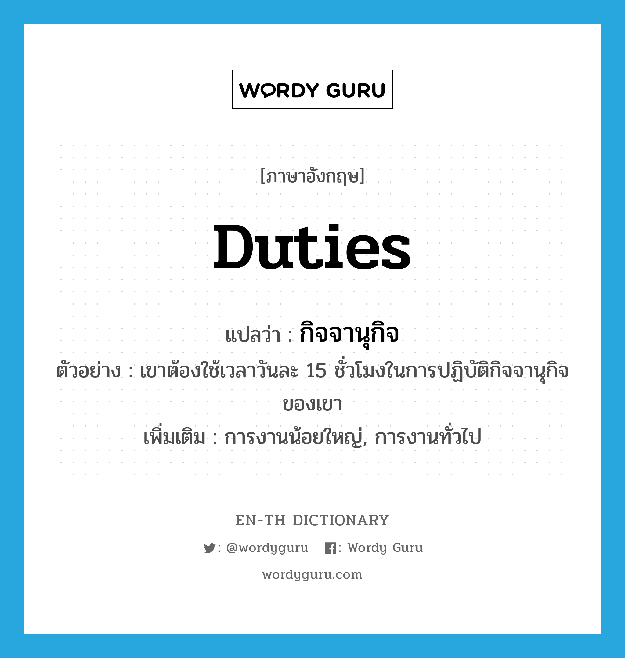 duties แปลว่า?, คำศัพท์ภาษาอังกฤษ duties แปลว่า กิจจานุกิจ ประเภท N ตัวอย่าง เขาต้องใช้เวลาวันละ 15 ชั่วโมงในการปฏิบัติกิจจานุกิจของเขา เพิ่มเติม การงานน้อยใหญ่, การงานทั่วไป หมวด N