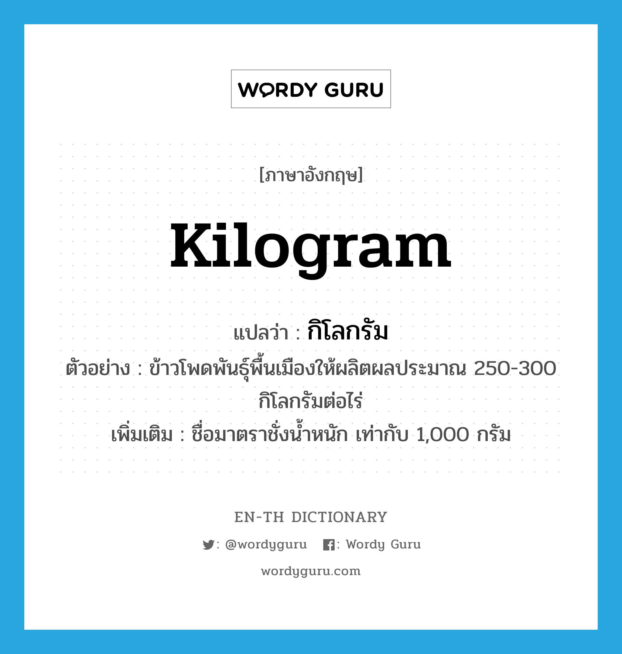 kilogram แปลว่า?, คำศัพท์ภาษาอังกฤษ kilogram แปลว่า กิโลกรัม ประเภท CLAS ตัวอย่าง ข้าวโพดพันธุ์พื้นเมืองให้ผลิตผลประมาณ 250-300 กิโลกรัมต่อไร่ เพิ่มเติม ชื่อมาตราชั่งน้ำหนัก เท่ากับ 1,000 กรัม หมวด CLAS