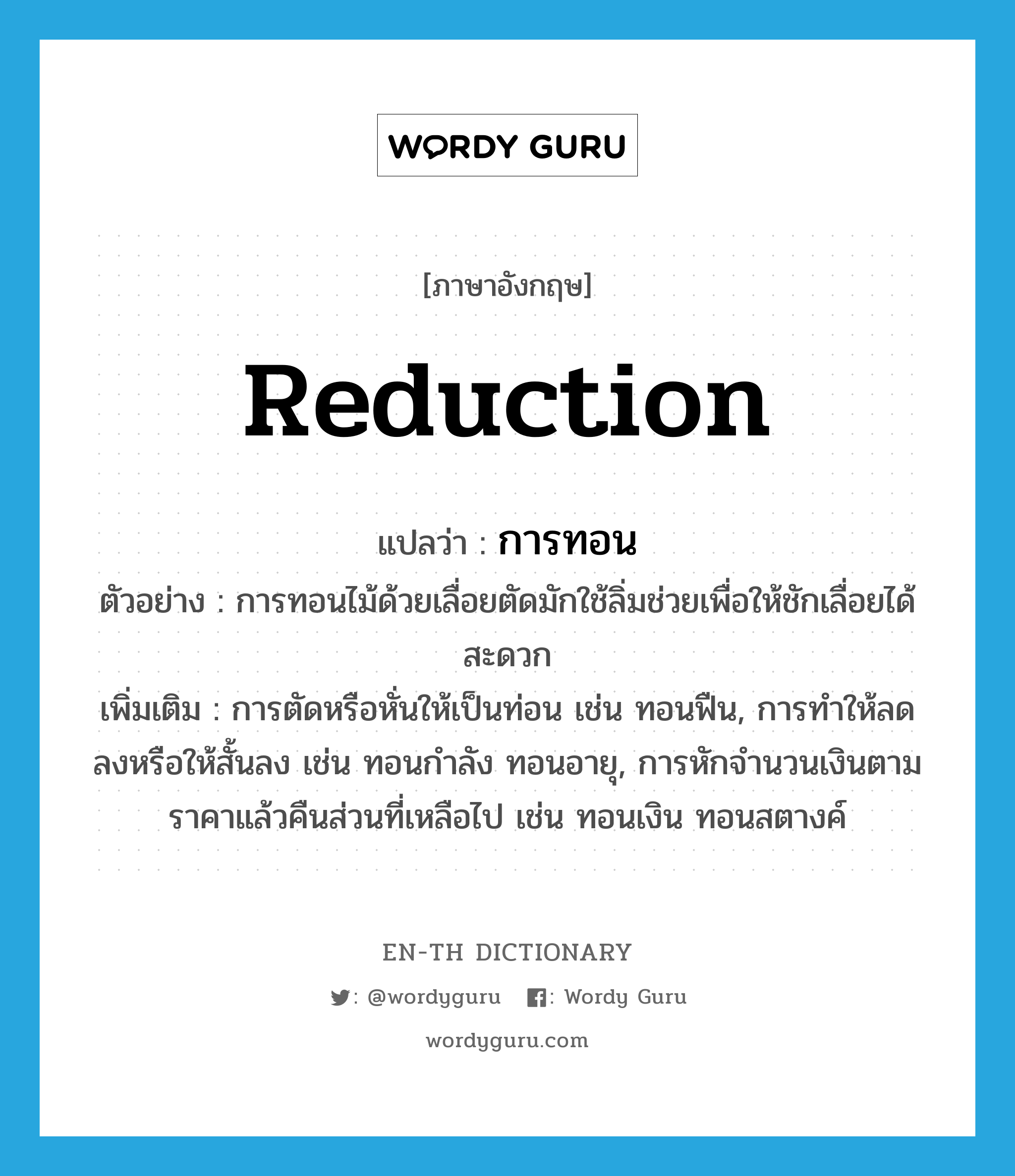 reduction แปลว่า?, คำศัพท์ภาษาอังกฤษ reduction แปลว่า การทอน ประเภท N ตัวอย่าง การทอนไม้ด้วยเลื่อยตัดมักใช้ลิ่มช่วยเพื่อให้ชักเลื่อยได้สะดวก เพิ่มเติม การตัดหรือหั่นให้เป็นท่อน เช่น ทอนฟืน, การทำให้ลดลงหรือให้สั้นลง เช่น ทอนกำลัง ทอนอายุ, การหักจำนวนเงินตามราคาแล้วคืนส่วนที่เหลือไป เช่น ทอนเงิน ทอนสตางค์ หมวด N