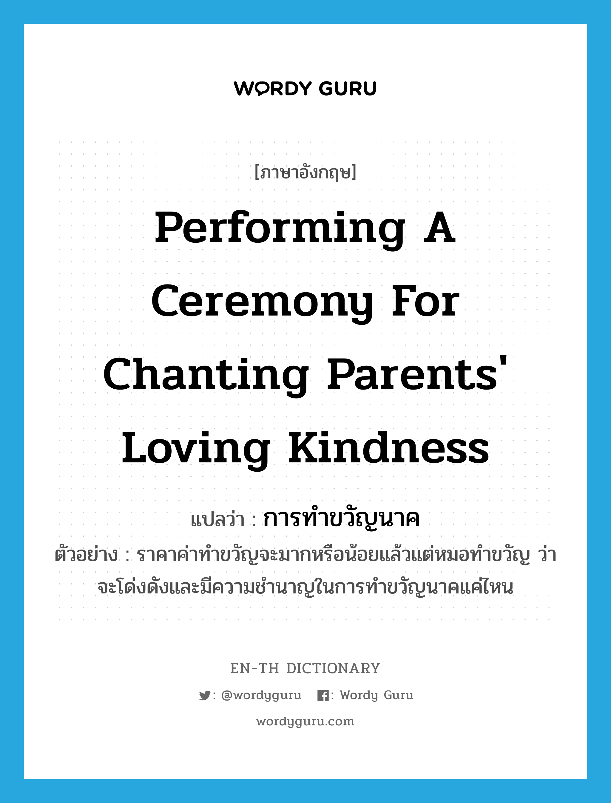 performing a ceremony for chanting parents&#39; loving kindness แปลว่า?, คำศัพท์ภาษาอังกฤษ performing a ceremony for chanting parents&#39; loving kindness แปลว่า การทำขวัญนาค ประเภท N ตัวอย่าง ราคาค่าทำขวัญจะมากหรือน้อยแล้วแต่หมอทำขวัญ ว่าจะโด่งดังและมีความชำนาญในการทำขวัญนาคแค่ไหน หมวด N