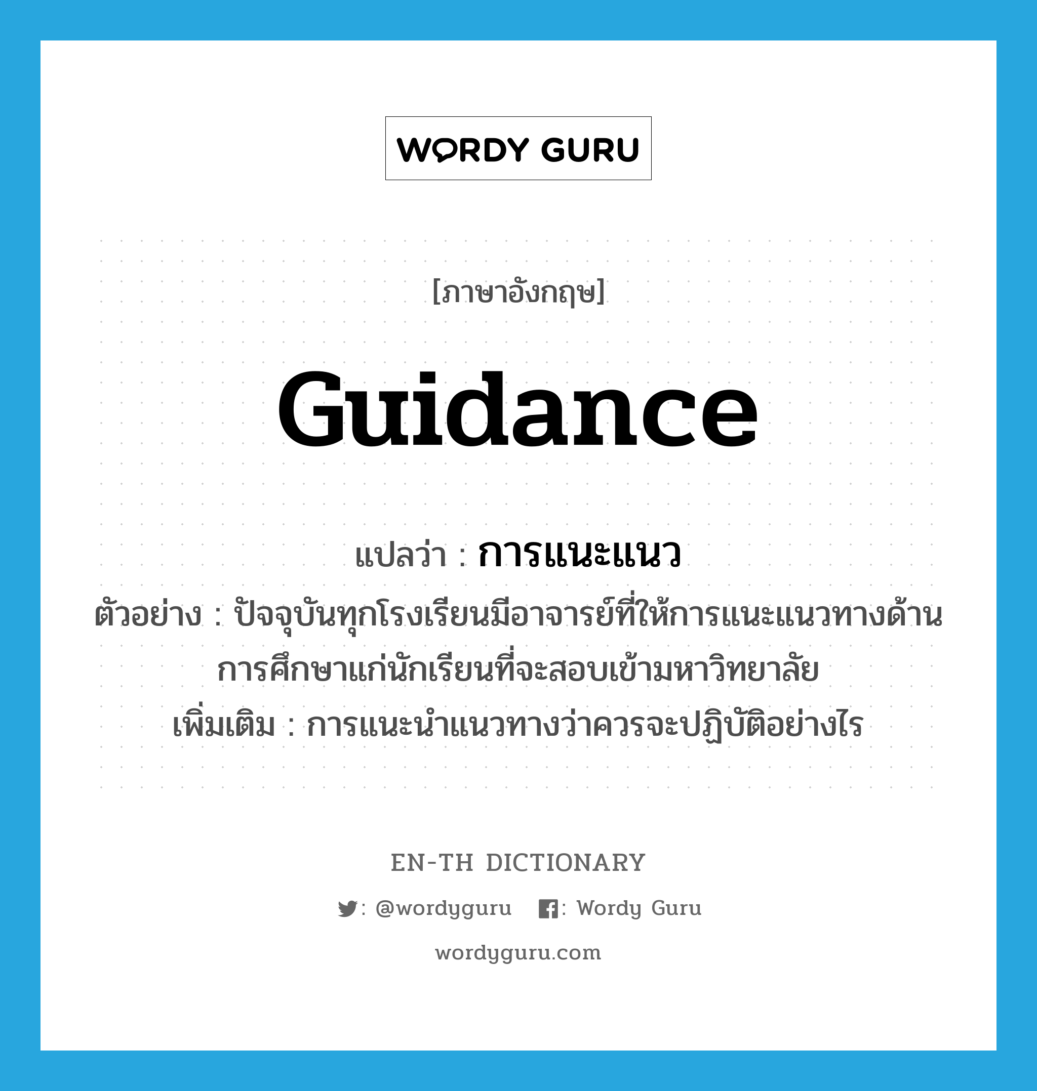 guidance แปลว่า?, คำศัพท์ภาษาอังกฤษ guidance แปลว่า การแนะแนว ประเภท N ตัวอย่าง ปัจจุบันทุกโรงเรียนมีอาจารย์ที่ให้การแนะแนวทางด้านการศึกษาแก่นักเรียนที่จะสอบเข้ามหาวิทยาลัย เพิ่มเติม การแนะนำแนวทางว่าควรจะปฏิบัติอย่างไร หมวด N