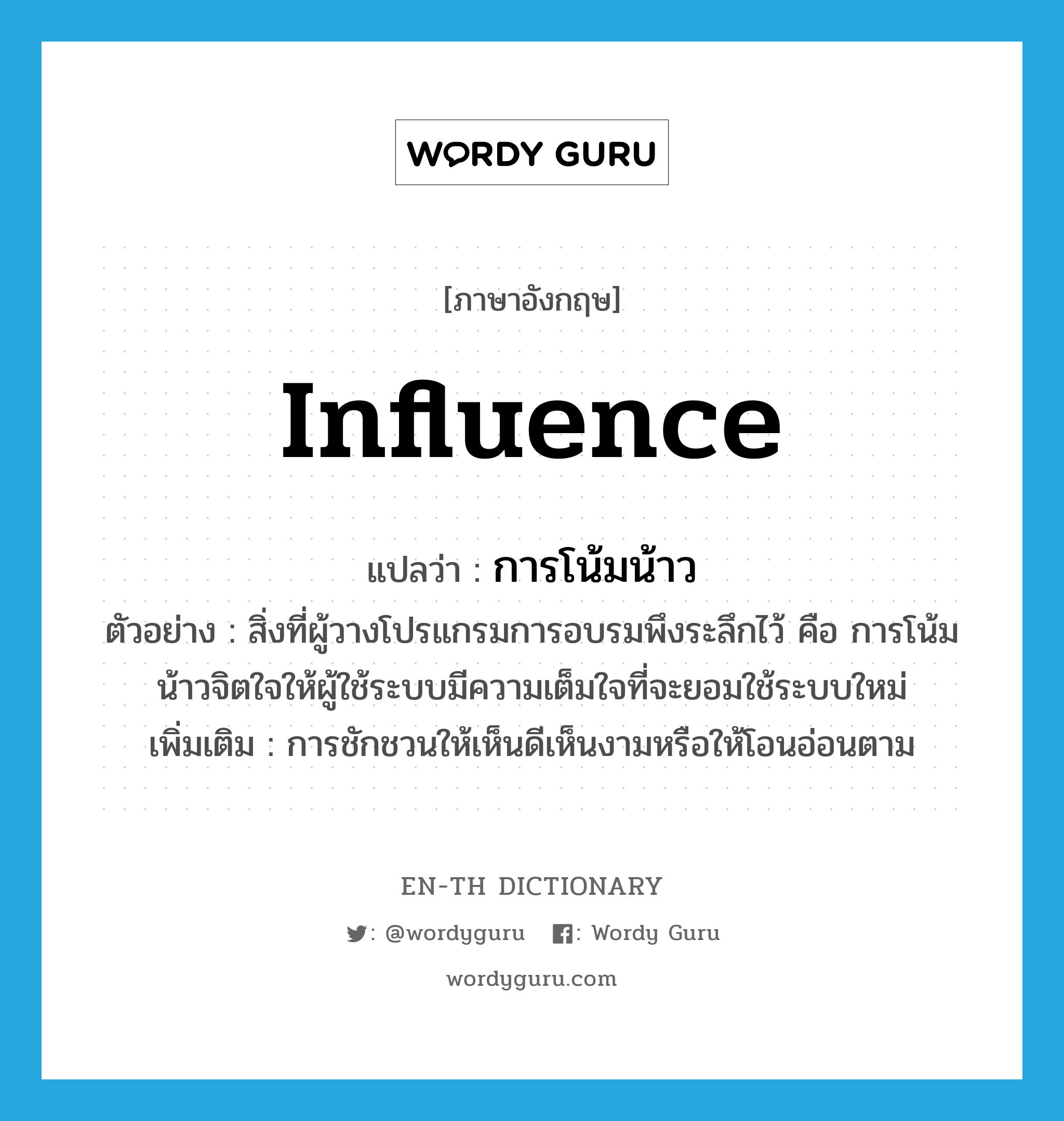 influence แปลว่า?, คำศัพท์ภาษาอังกฤษ influence แปลว่า การโน้มน้าว ประเภท N ตัวอย่าง สิ่งที่ผู้วางโปรแกรมการอบรมพึงระลึกไว้ คือ การโน้มน้าวจิตใจให้ผู้ใช้ระบบมีความเต็มใจที่จะยอมใช้ระบบใหม่ เพิ่มเติม การชักชวนให้เห็นดีเห็นงามหรือให้โอนอ่อนตาม หมวด N