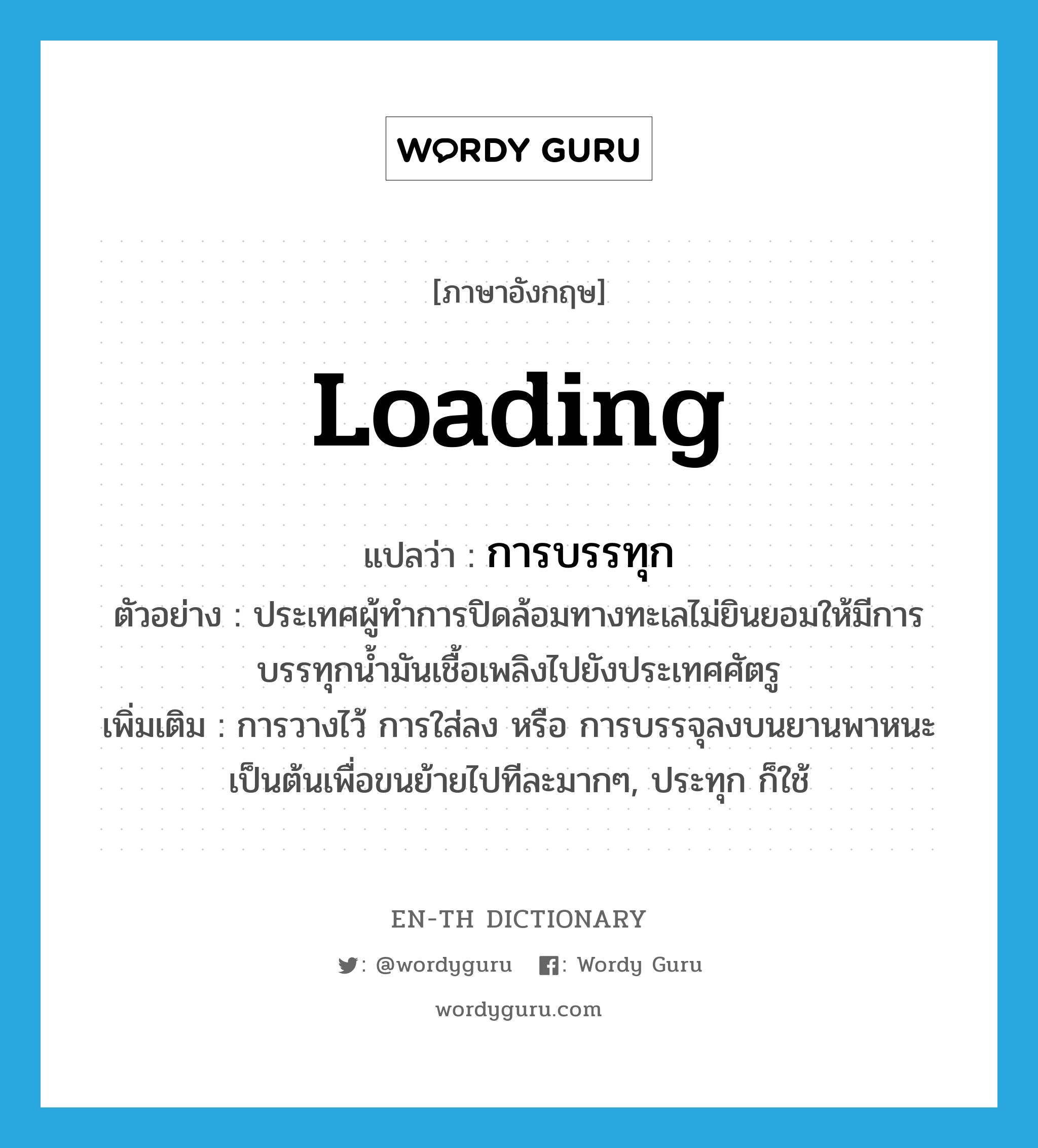 loading แปลว่า?, คำศัพท์ภาษาอังกฤษ loading แปลว่า การบรรทุก ประเภท N ตัวอย่าง ประเทศผู้ทำการปิดล้อมทางทะเลไม่ยินยอมให้มีการบรรทุกน้ำมันเชื้อเพลิงไปยังประเทศศัตรู เพิ่มเติม การวางไว้ การใส่ลง หรือ การบรรจุลงบนยานพาหนะเป็นต้นเพื่อขนย้ายไปทีละมากๆ, ประทุก ก็ใช้ หมวด N