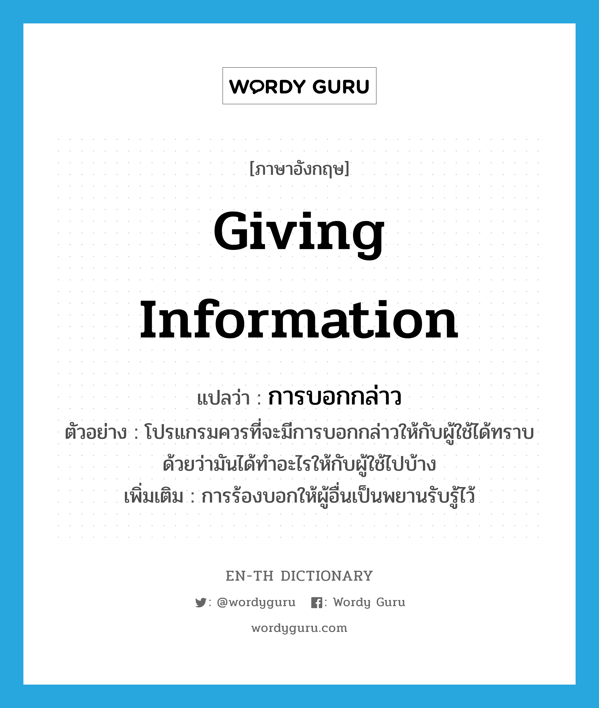 giving information แปลว่า?, คำศัพท์ภาษาอังกฤษ giving information แปลว่า การบอกกล่าว ประเภท N ตัวอย่าง โปรแกรมควรที่จะมีการบอกกล่าวให้กับผู้ใช้ได้ทราบด้วยว่ามันได้ทำอะไรให้กับผู้ใช้ไปบ้าง เพิ่มเติม การร้องบอกให้ผู้อื่นเป็นพยานรับรู้ไว้ หมวด N