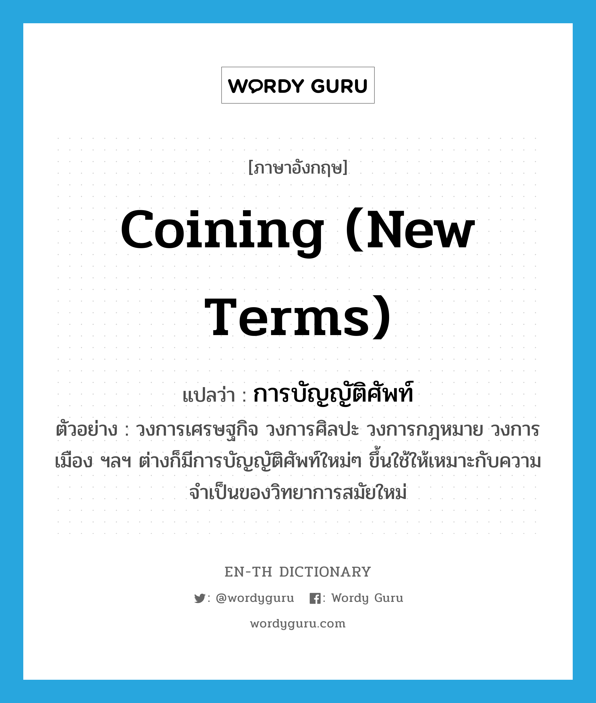 coining (new terms) แปลว่า?, คำศัพท์ภาษาอังกฤษ coining (new terms) แปลว่า การบัญญัติศัพท์ ประเภท N ตัวอย่าง วงการเศรษฐกิจ วงการศิลปะ วงการกฎหมาย วงการเมือง ฯลฯ ต่างก็มีการบัญญัติศัพท์ใหม่ๆ ขึ้นใช้ให้เหมาะกับความจำเป็นของวิทยาการสมัยใหม่ หมวด N