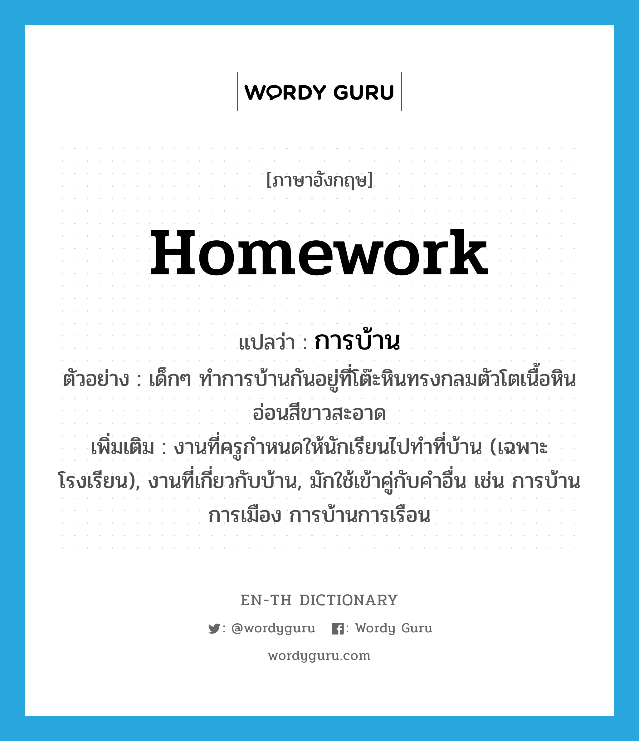 homework แปลว่า?, คำศัพท์ภาษาอังกฤษ homework แปลว่า การบ้าน ประเภท N ตัวอย่าง เด็กๆ ทำการบ้านกันอยู่ที่โต๊ะหินทรงกลมตัวโตเนื้อหินอ่อนสีขาวสะอาด เพิ่มเติม งานที่ครูกำหนดให้นักเรียนไปทำที่บ้าน (เฉพาะโรงเรียน), งานที่เกี่ยวกับบ้าน, มักใช้เข้าคู่กับคำอื่น เช่น การบ้านการเมือง การบ้านการเรือน หมวด N