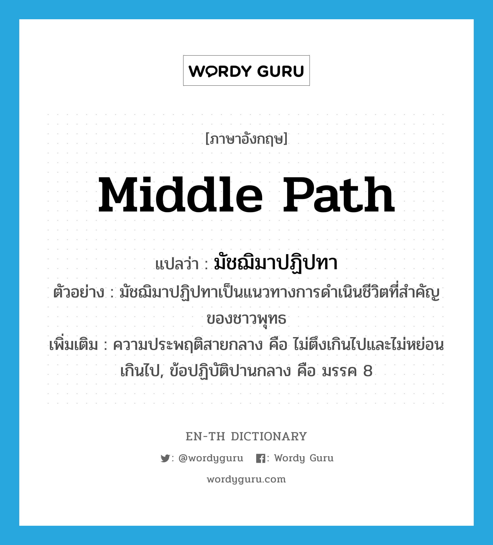 middle path แปลว่า?, คำศัพท์ภาษาอังกฤษ middle path แปลว่า มัชฌิมาปฏิปทา ประเภท N ตัวอย่าง มัชฌิมาปฏิปทาเป็นแนวทางการดำเนินชีวิตที่สำคัญของชาวพุทธ เพิ่มเติม ความประพฤติสายกลาง คือ ไม่ตึงเกินไปและไม่หย่อนเกินไป, ข้อปฏิบัติปานกลาง คือ มรรค 8 หมวด N